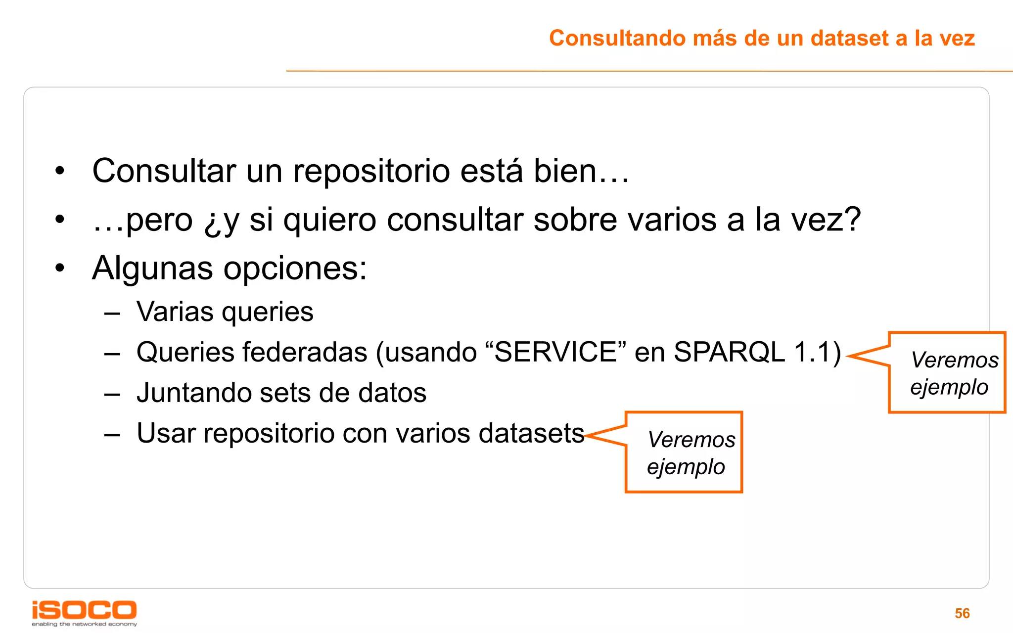 Consultando más de un dataset a la vez




• Consultar un repositorio está bien…
• …pero ¿y si quiero consultar sobre varios a la vez?
• Algunas opciones:
   –   Varias queries
   –   Queries federadas (usando “SERVICE” en SPARQL 1.1)           Veremos
   –   Juntando sets de datos                                       ejemplo

   –   Usar repositorio con varios datasets Veremos
                                            ejemplo




                                                                        56
 