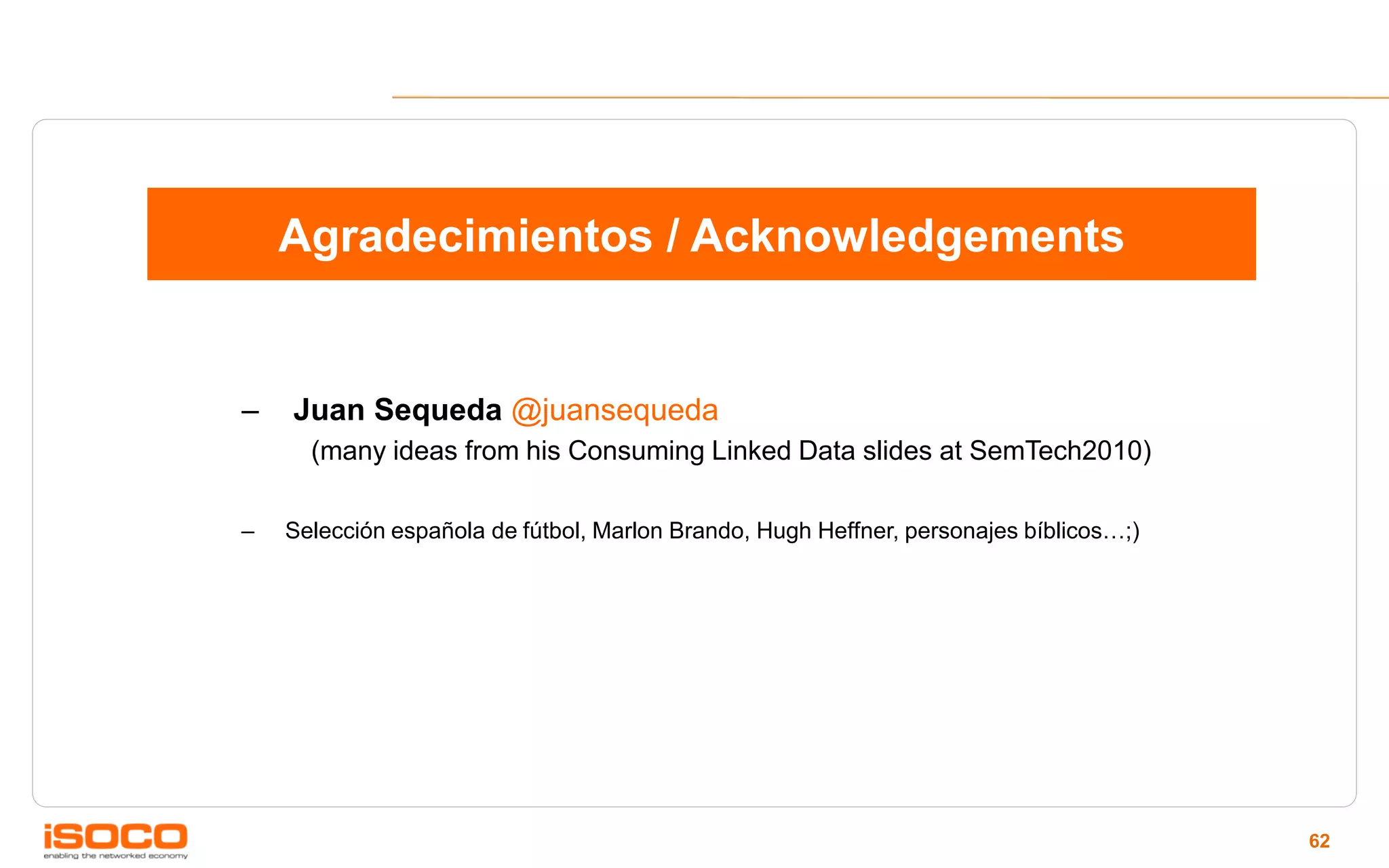 Agradecimientos / Acknowledgements


–   Juan Sequeda @juansequeda
      (many ideas from his Consuming Linked Data slides at SemTech2010)

–   Selección española de fútbol, Marlon Brando, Hugh Heffner, personajes bíblicos…;)




                                                                                        62
 