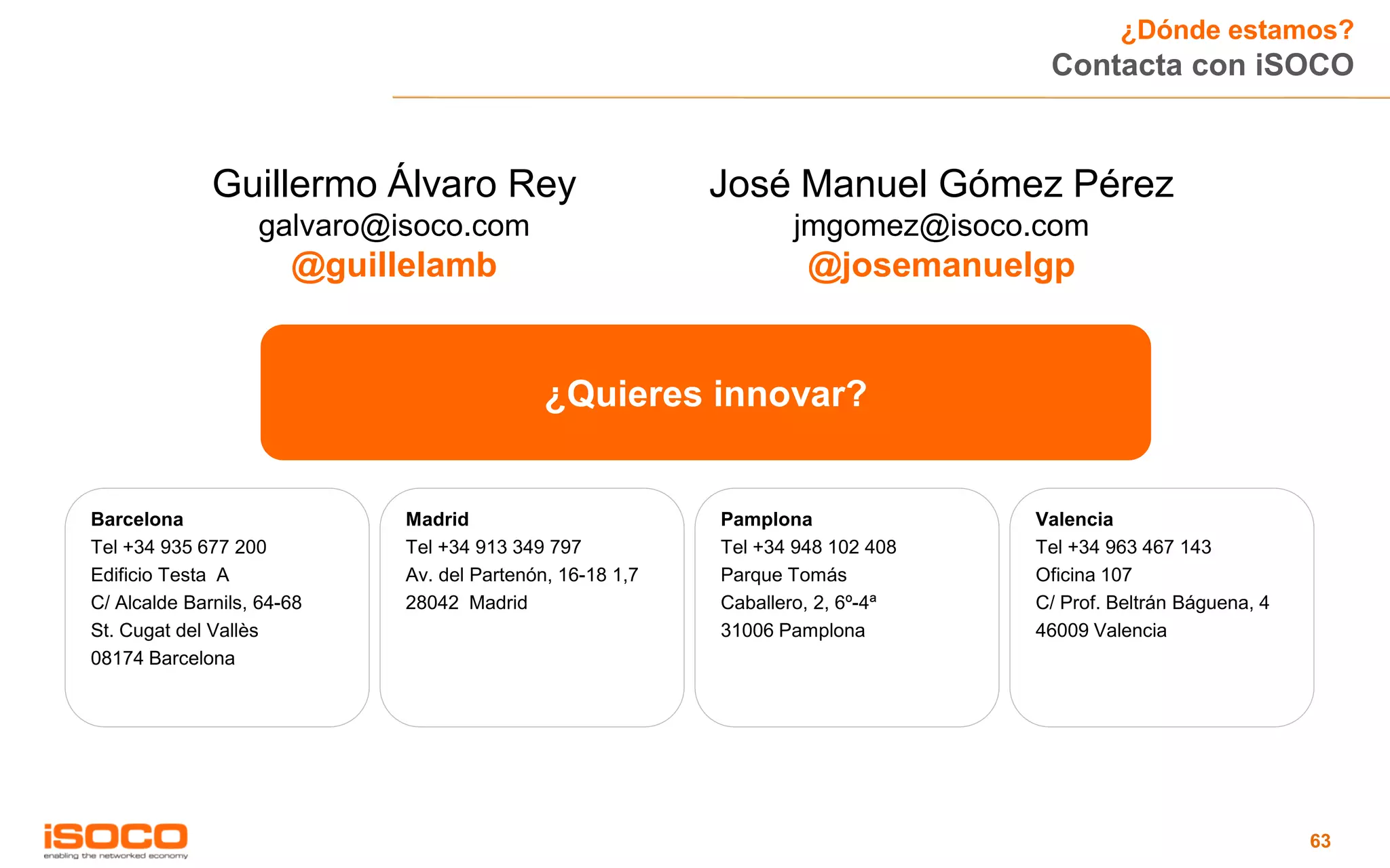 ¿Dónde estamos?
                                                                                  Contacta con iSOCO


              Guillermo Álvaro Rey                         José Manuel Gómez Pérez
                   galvaro@isoco.com                              jmgomez@isoco.com
                       @guillelamb                                  @josemanuelgp


                                             ¿Quieres innovar?


Barcelona                    Madrid                        Pamplona              Valencia
Tel +34 935 677 200          Tel +34 913 349 797           Tel +34 948 102 408   Tel +34 963 467 143
Edificio Testa A             Av. del Partenón, 16-18 1,7   Parque Tomás          Oficina 107
C/ Alcalde Barnils, 64-68    28042 Madrid                  Caballero, 2, 6º-4ª   C/ Prof. Beltrán Báguena, 4
St. Cugat del Vallès                                       31006 Pamplona        46009 Valencia
08174 Barcelona




                                                                                                               63
 