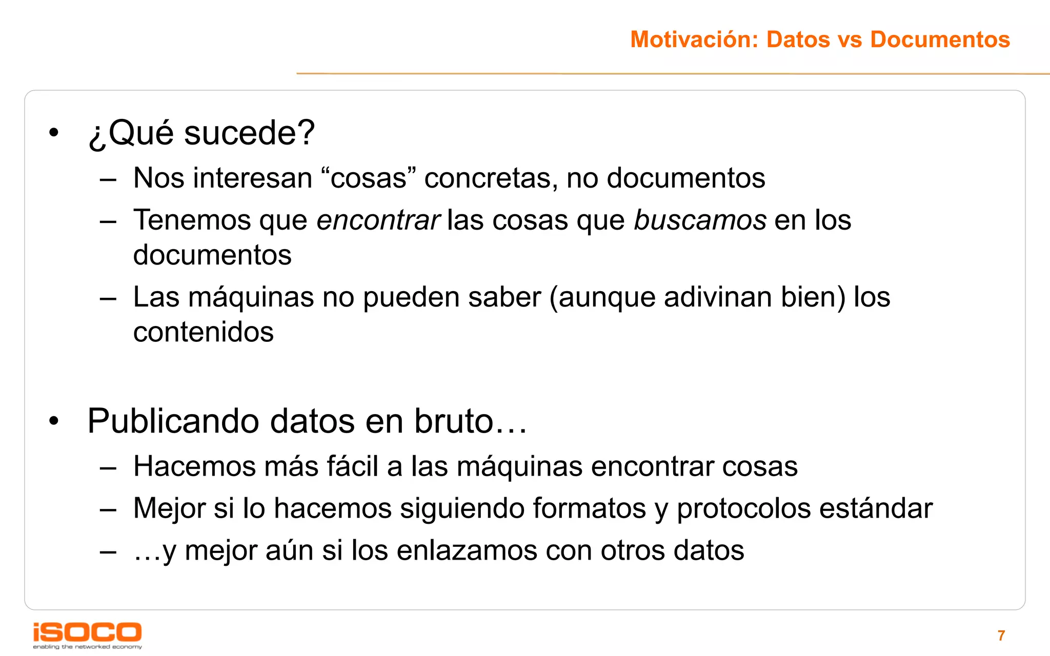 Motivación: Datos vs Documentos



• ¿Qué sucede?
   – Nos interesan “cosas” concretas, no documentos
   – Tenemos que encontrar las cosas que buscamos en los
     documentos
   – Las máquinas no pueden saber (aunque adivinan bien) los
     contenidos


• Publicando datos en bruto…
   – Hacemos más fácil a las máquinas encontrar cosas
   – Mejor si lo hacemos siguiendo formatos y protocolos estándar
   – …y mejor aún si los enlazamos con otros datos

                                                                       7
 