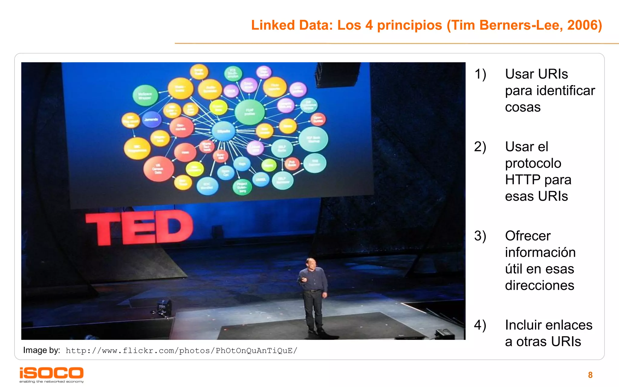 Linked Data: Los 4 principios (Tim Berners-Lee, 2006)


                                                                              1)   Usar URIs
                                                                                   para identificar
                                                                                   cosas

                                                                              2)   Usar el
                                                                                   protocolo
                                                                                   HTTP para
                                                                                   esas URIs

                                                                              3)   Ofrecer
                                                                                   información
                                                                                   útil en esas
                                                                                   direcciones

                                                                              4)   Incluir enlaces
                                                                                   a otras URIs
Image by: http://www.flickr.com/photos/PhOtOnQuAnTiQuE/

                                                                                                  8
 