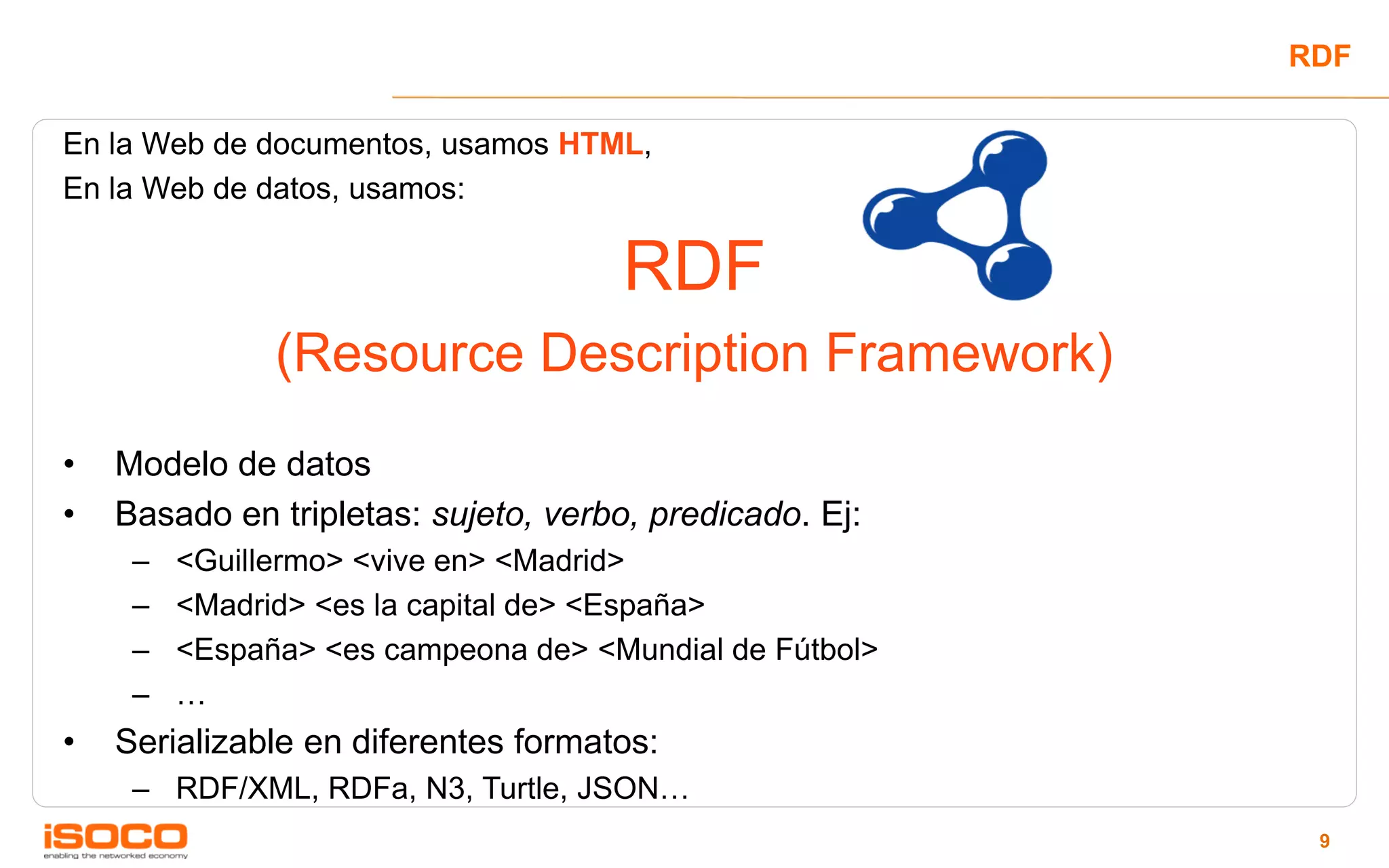 RDF

En la Web de documentos, usamos HTML,
En la Web de datos, usamos:

                                      RDF
               (Resource Description Framework)
•   Modelo de datos
•   Basado en tripletas: sujeto, verbo, predicado. Ej:
     –   <Guillermo> <vive en> <Madrid>
     –   <Madrid> <es la capital de> <España>
     –   <España> <es campeona de> <Mundial de Fútbol>
     –   …
•   Serializable en diferentes formatos:
     – RDF/XML, RDFa, N3, Turtle, JSON…
                                                          9
 