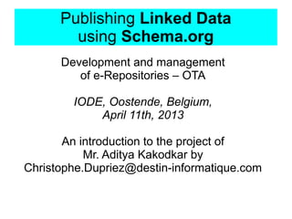 Publishing Linked Data
        using Schema.org
      Development and management
         of e-Repositories – OTA

        IODE, Oostende, Belgium,
            April 11th, 2013

       An introduction to the project of
           Mr. Aditya Kakodkar by
Christophe.Dupriez@destin-informatique.com
 