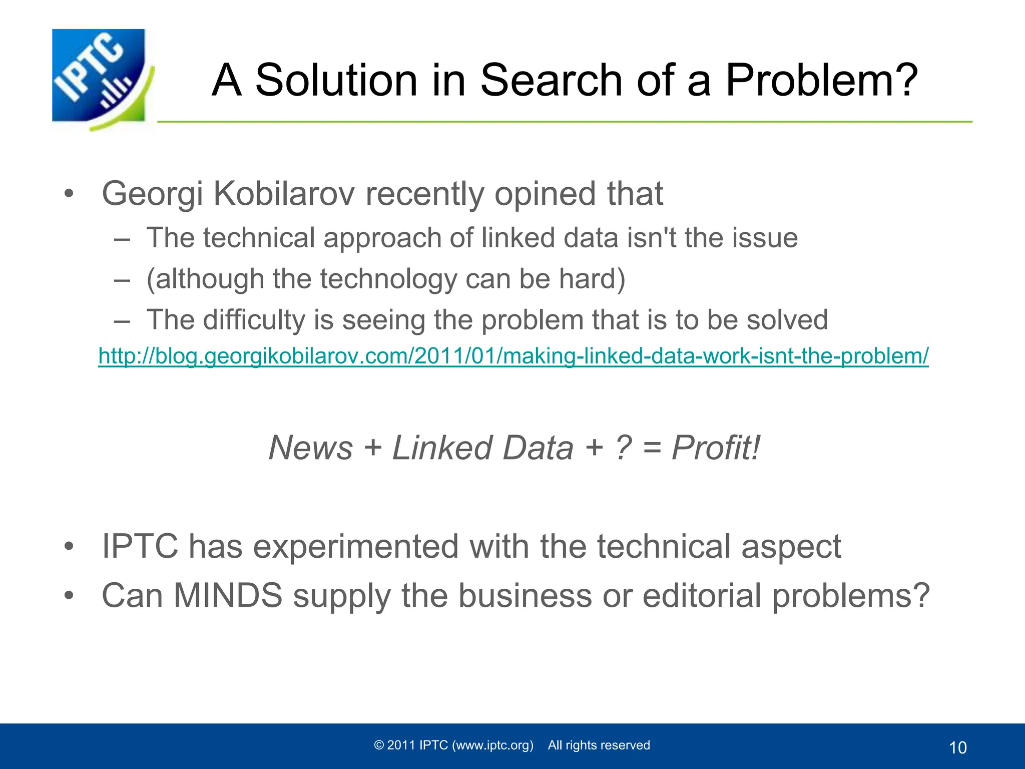 A Solution in Search of a Problem?GeorgiKobilarovrecently opined thatThe technical approach of linked data isn't the issue(although the technology can be hard)The difficulty is seeing the problem that is to be solvedhttp://blog.georgikobilarov.com/2011/01/making-linked-data-work-isnt-the-problem/News + Linked Data + ? = Profit!IPTC has experimented with the technical aspectCan MINDS supply the business or editorial problems?© 2011 IPTC (www.iptc.org)    All rights reserved10
