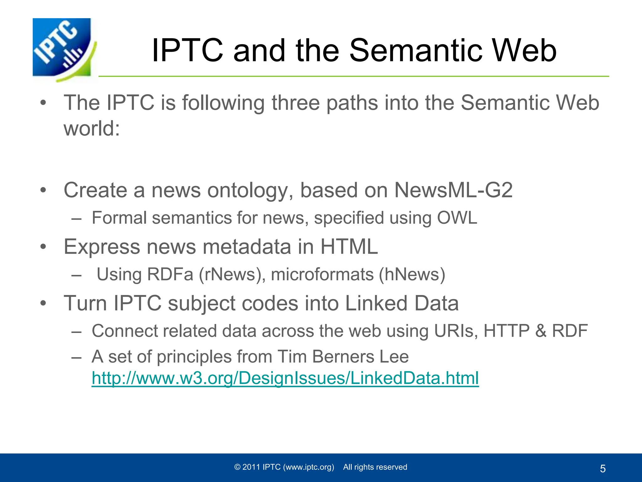IPTC and the Semantic WebThe IPTC is following three paths into the Semantic Web world:Create a news ontology, based on NewsML-G2Formal semantics for news, specified using OWLExpress news metadata in HTML Using RDFa (rNews), microformats (hNews)Turn IPTC subject codes into Linked DataConnect related data across the web using URIs, HTTP & RDFA set of principles from Tim Berners Lee http://www.w3.org/DesignIssues/LinkedData.html© 2011 IPTC (www.iptc.org)    All rights reserved5