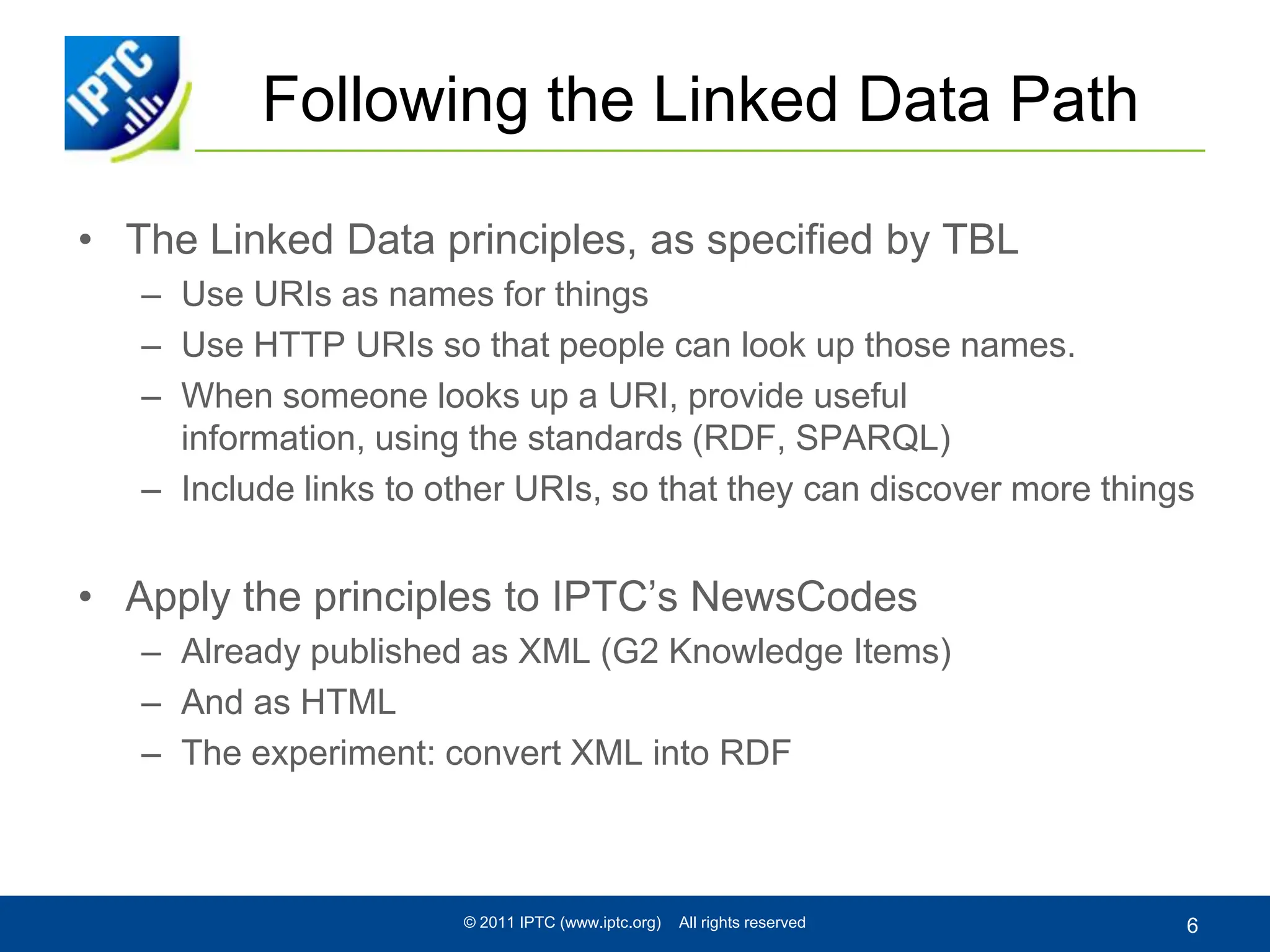Following the Linked Data PathThe Linked Data principles, as specified by TBLUse URIs as names for things Use HTTP URIs so that people can look up those names. When someone looks up a URI, provide useful information, using the standards (RDF, SPARQL) Include links to other URIs, so that they can discover more thingsApply the principles to IPTC’s NewsCodesAlready published as XML (G2 Knowledge Items)And as HTMLThe experiment: convert XML into RDF© 2011 IPTC (www.iptc.org)    All rights reserved6