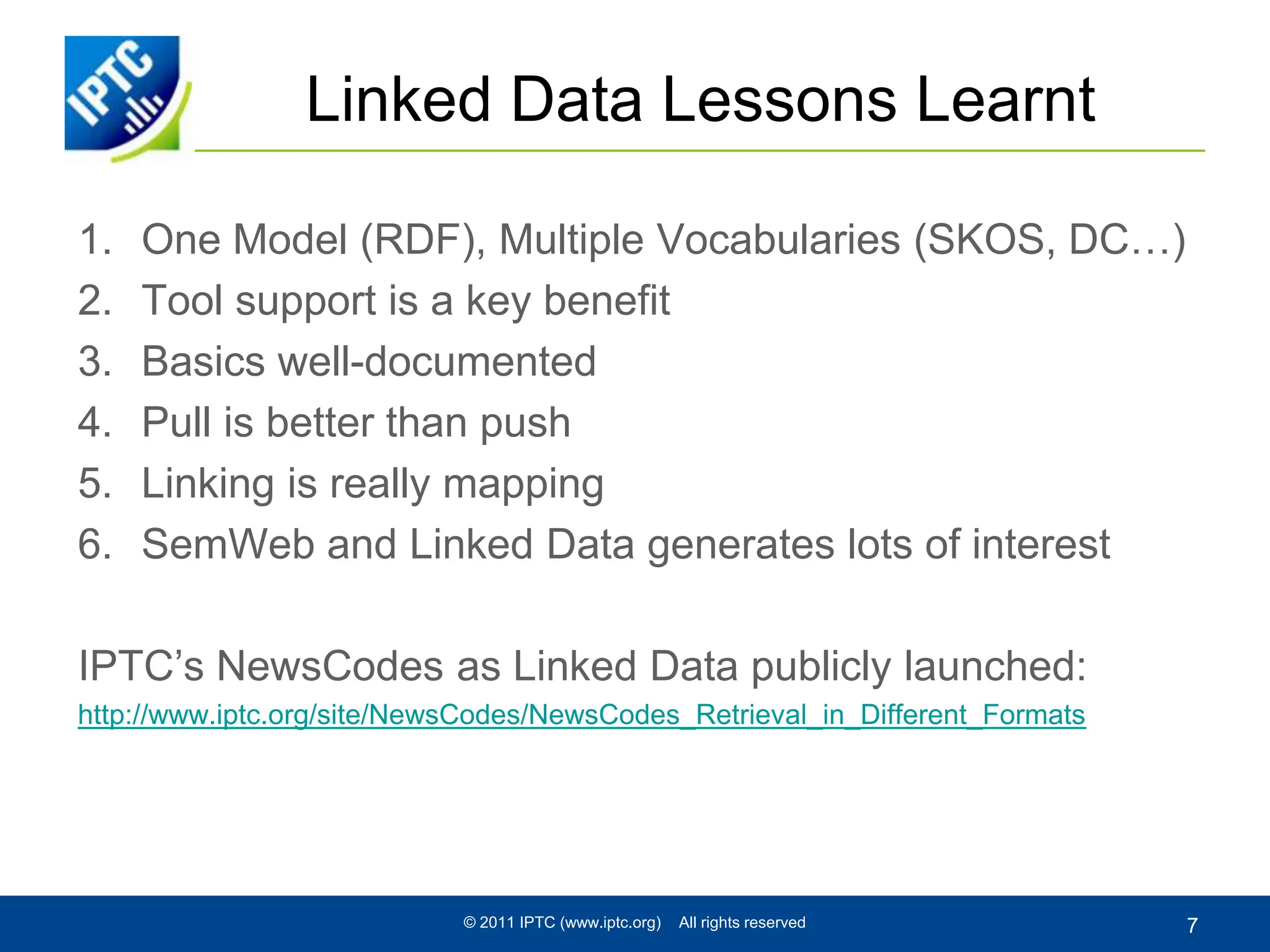Linked Data Lessons LearntOne Model (RDF), Multiple Vocabularies (SKOS, DC…)Tool support is a key benefitBasics well-documentedPull is better than pushLinking is really mappingSemWeb and Linked Data generates lots of interestIPTC’s NewsCodes as Linked Data publicly launched:http://www.iptc.org/site/NewsCodes/NewsCodes_Retrieval_in_Different_Formats© 2011 IPTC (www.iptc.org)    All rights reserved7