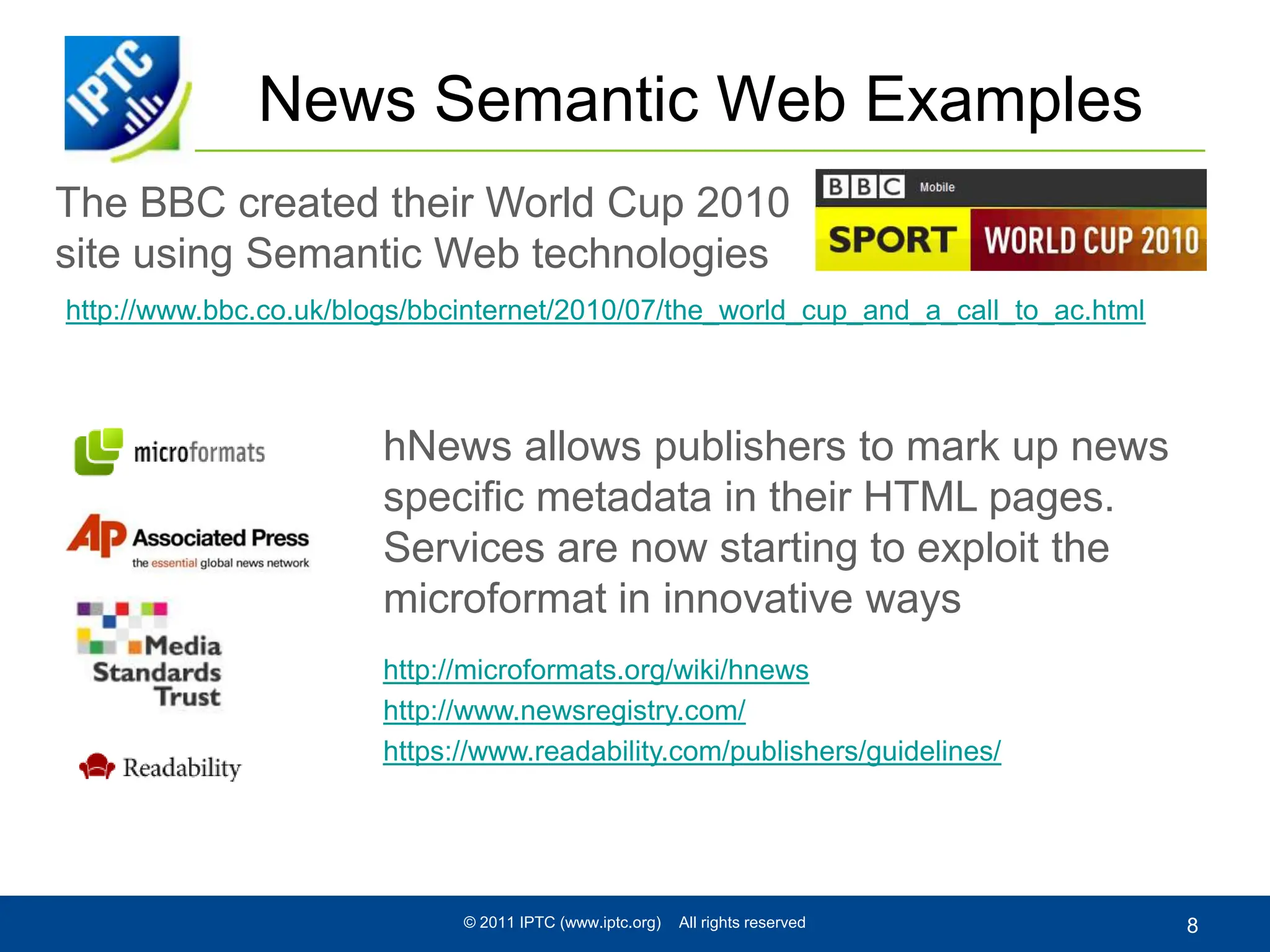 The BBC created their World Cup 2010 site using Semantic Web technologiesNews Semantic Web Examples© 2011 IPTC (www.iptc.org)    All rights reserved8http://www.bbc.co.uk/blogs/bbcinternet/2010/07/the_world_cup_and_a_call_to_ac.htmlhNews allows publishers to mark up news specific metadata in their HTML pages. Services are now starting to exploit the microformat in innovative wayshttp://microformats.org/wiki/hnewshttp://www.newsregistry.com/https://www.readability.com/publishers/guidelines/
