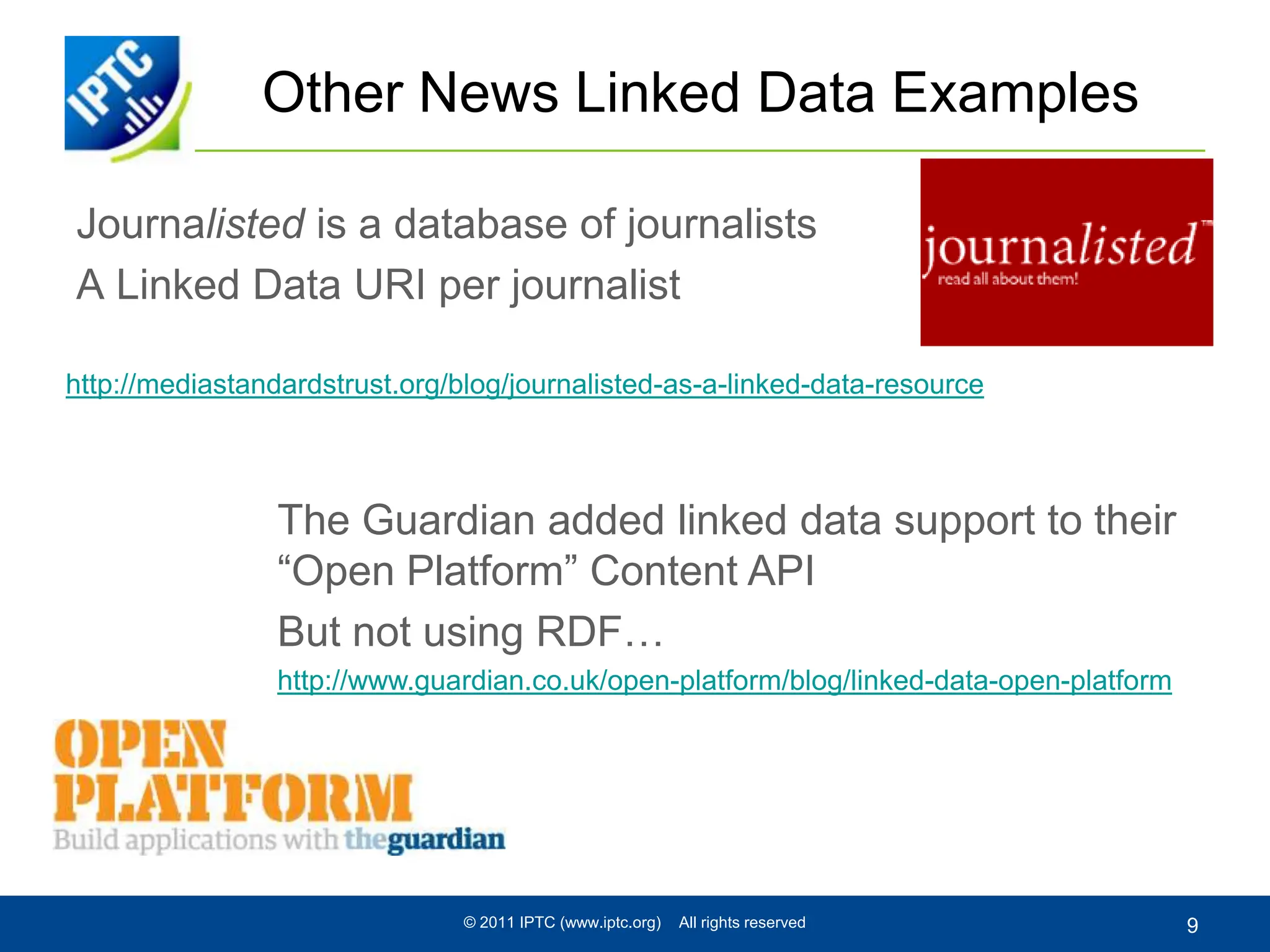 Other News Linked Data ExamplesJournalisted is a database of journalistsA Linked Data URI per journalist© 2011 IPTC (www.iptc.org)    All rights reserved9http://mediastandardstrust.org/blog/journalisted-as-a-linked-data-resourceThe Guardian added linked data support to their “Open Platform” Content APIBut not using RDF…http://www.guardian.co.uk/open-platform/blog/linked-data-open-platform