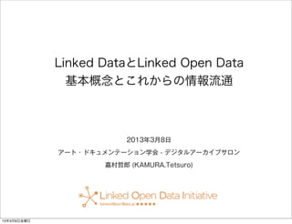Linked DataとLinked Open Data
  基本概念とこれからの情報流通



             2013年3月8日

アート・ドキュメンテーション学会 - デジタルアーカイブサロン

        嘉村哲郎 (KAMURA,Tetsuro)
 