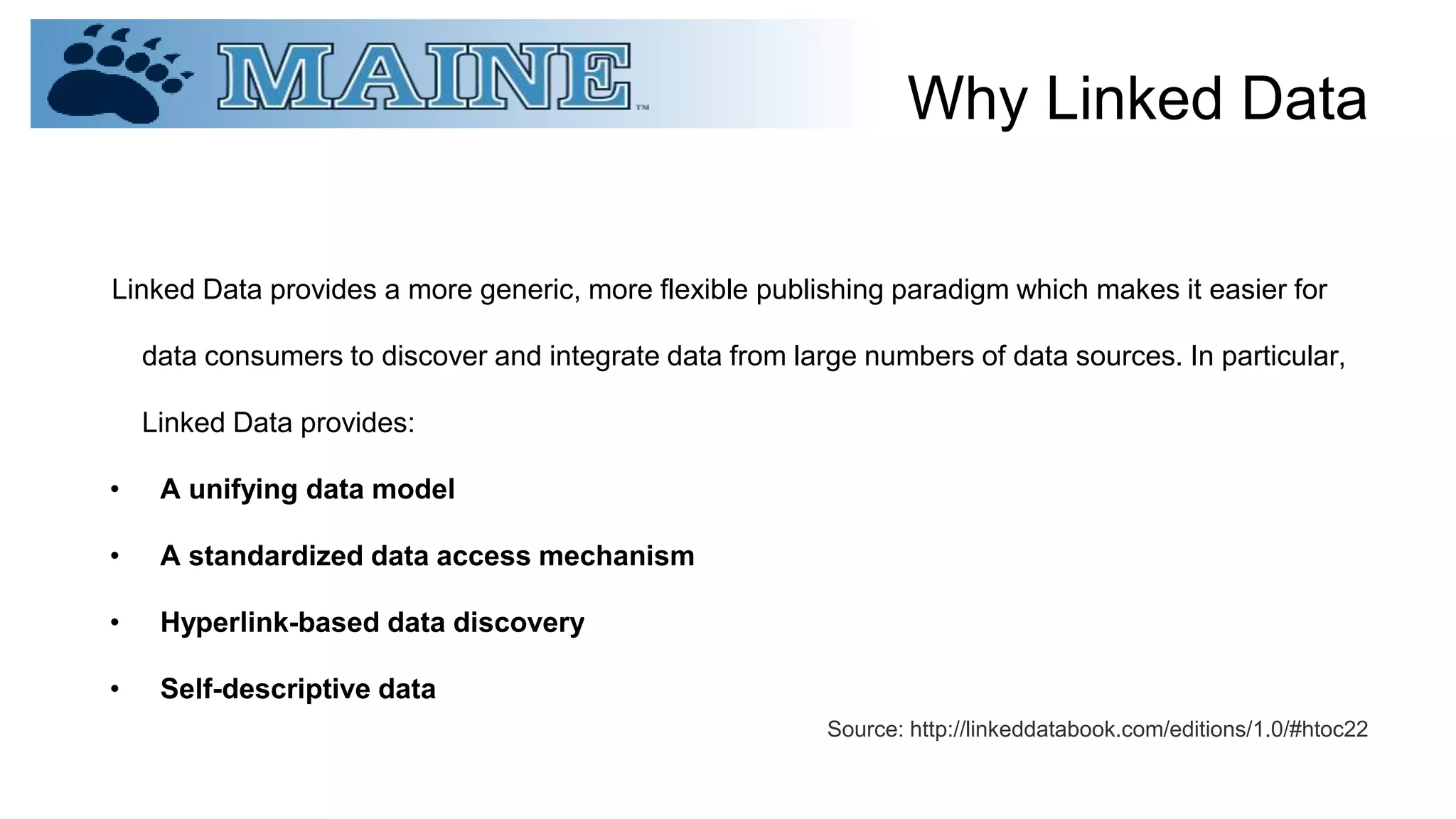 Why Linked Data
Linked Data provides a more generic, more flexible publishing paradigm which makes it easier for
data consumers to discover and integrate data from large numbers of data sources. In particular,
Linked Data provides:
• A unifying data model
• A standardized data access mechanism
• Hyperlink-based data discovery
• Self-descriptive data
Source: http://linkeddatabook.com/editions/1.0/#htoc22
 