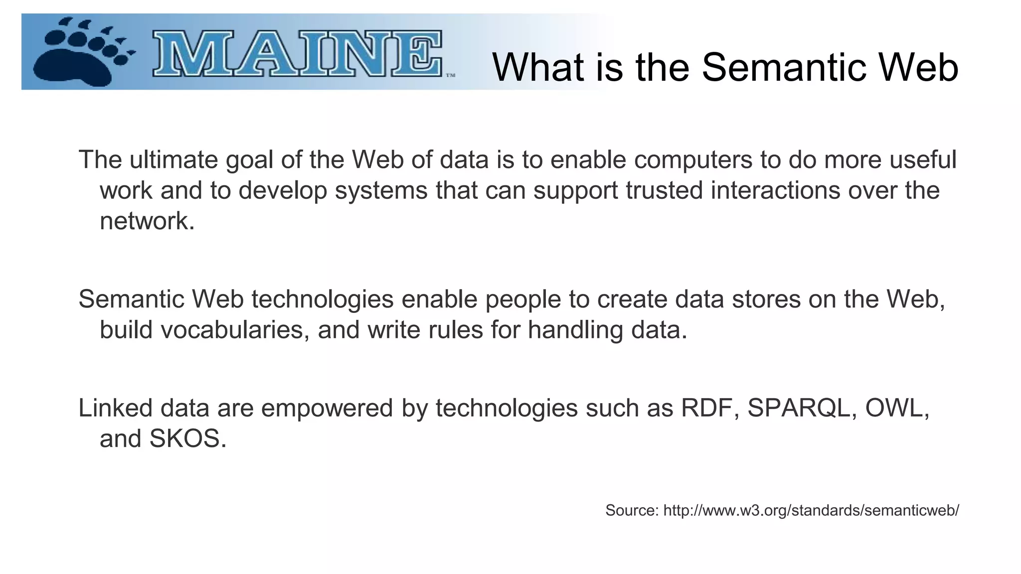 What is the Semantic Web
The ultimate goal of the Web of data is to enable computers to do more useful
work and to develop systems that can support trusted interactions over the
network.
Semantic Web technologies enable people to create data stores on the Web,
build vocabularies, and write rules for handling data.
Linked data are empowered by technologies such as RDF, SPARQL, OWL,
and SKOS.
Source: http://www.w3.org/standards/semanticweb/
 