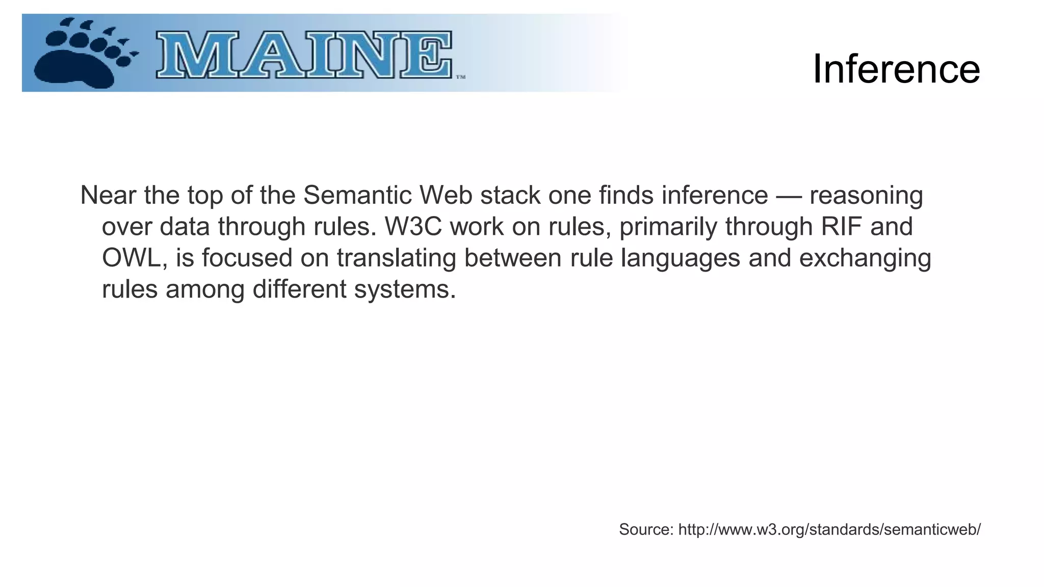 Inference
Near the top of the Semantic Web stack one finds inference — reasoning
over data through rules. W3C work on rules, primarily through RIF and
OWL, is focused on translating between rule languages and exchanging
rules among different systems.
Source: http://www.w3.org/standards/semanticweb/
 
