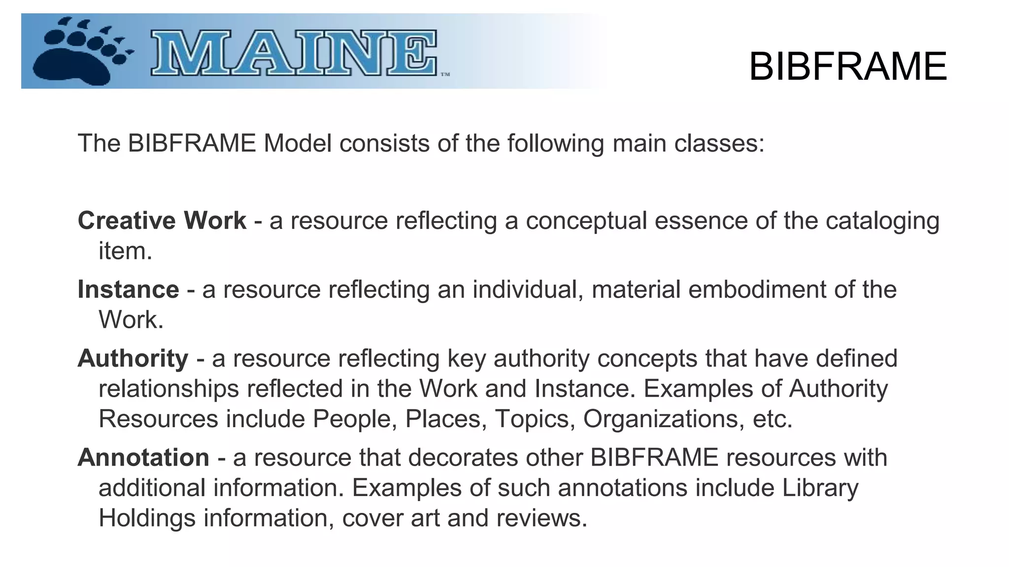 BIBFRAME
The BIBFRAME Model consists of the following main classes:
Creative Work - a resource reflecting a conceptual essence of the cataloging
item.
Instance - a resource reflecting an individual, material embodiment of the
Work.
Authority - a resource reflecting key authority concepts that have defined
relationships reflected in the Work and Instance. Examples of Authority
Resources include People, Places, Topics, Organizations, etc.
Annotation - a resource that decorates other BIBFRAME resources with
additional information. Examples of such annotations include Library
Holdings information, cover art and reviews.
 