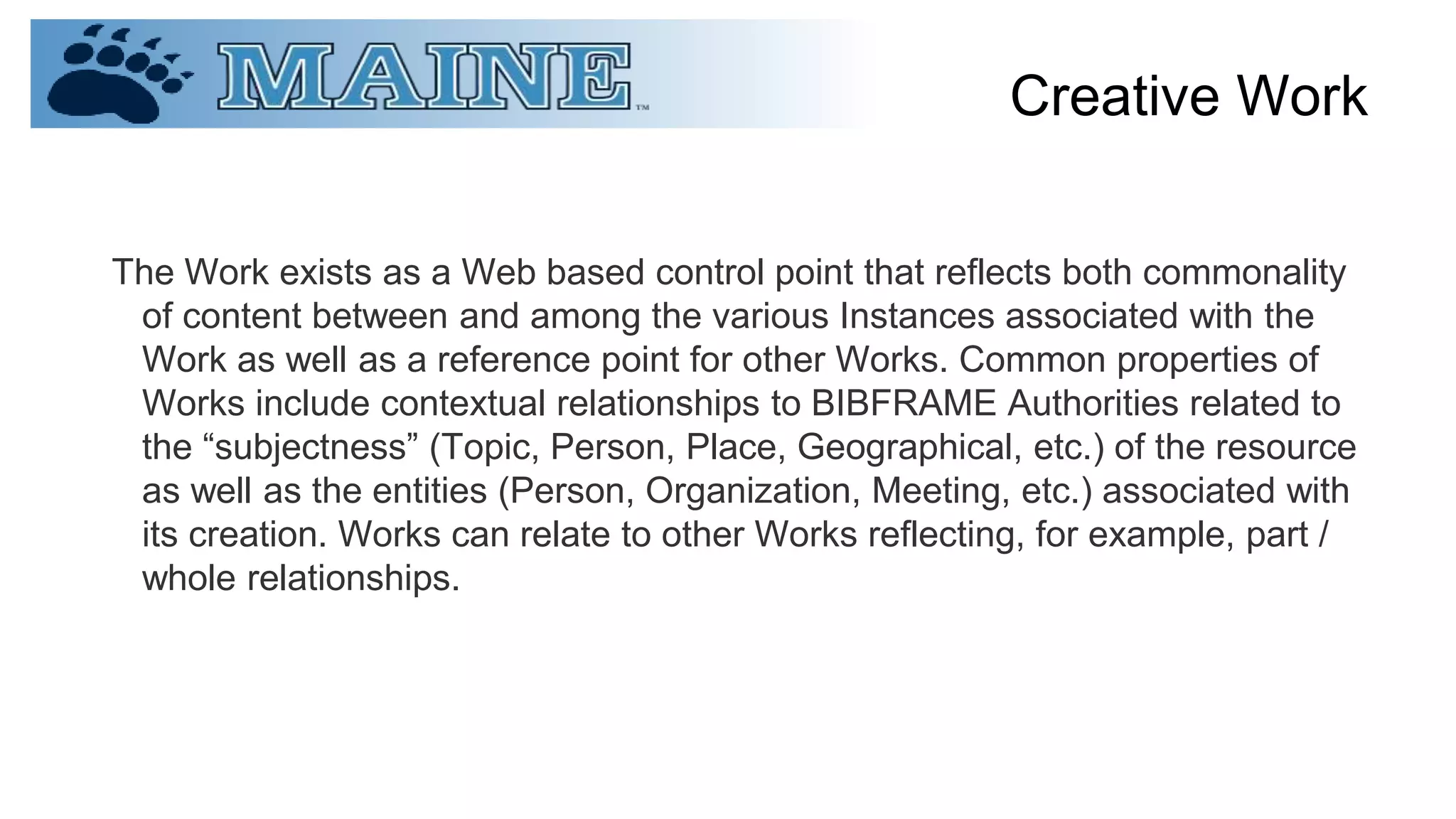 Creative Work
The Work exists as a Web based control point that reflects both commonality
of content between and among the various Instances associated with the
Work as well as a reference point for other Works. Common properties of
Works include contextual relationships to BIBFRAME Authorities related to
the “subjectness” (Topic, Person, Place, Geographical, etc.) of the resource
as well as the entities (Person, Organization, Meeting, etc.) associated with
its creation. Works can relate to other Works reflecting, for example, part /
whole relationships.
 