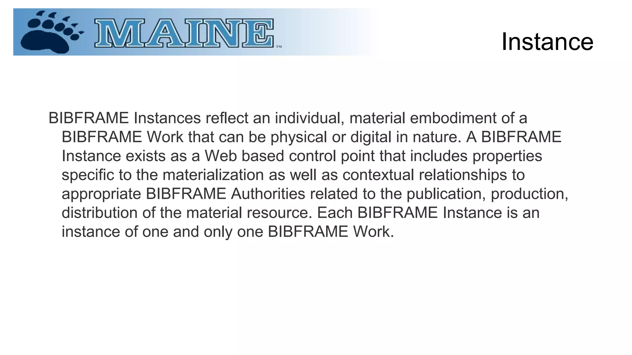 Instance
BIBFRAME Instances reflect an individual, material embodiment of a
BIBFRAME Work that can be physical or digital in nature. A BIBFRAME
Instance exists as a Web based control point that includes properties
specific to the materialization as well as contextual relationships to
appropriate BIBFRAME Authorities related to the publication, production,
distribution of the material resource. Each BIBFRAME Instance is an
instance of one and only one BIBFRAME Work.
 