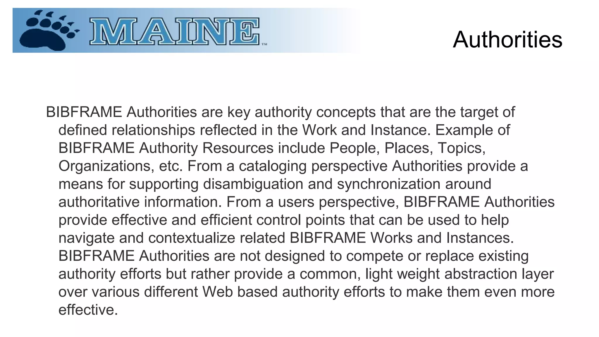 Authorities
BIBFRAME Authorities are key authority concepts that are the target of
defined relationships reflected in the Work and Instance. Example of
BIBFRAME Authority Resources include People, Places, Topics,
Organizations, etc. From a cataloging perspective Authorities provide a
means for supporting disambiguation and synchronization around
authoritative information. From a users perspective, BIBFRAME Authorities
provide effective and efficient control points that can be used to help
navigate and contextualize related BIBFRAME Works and Instances.
BIBFRAME Authorities are not designed to compete or replace existing
authority efforts but rather provide a common, light weight abstraction layer
over various different Web based authority efforts to make them even more
effective.
 