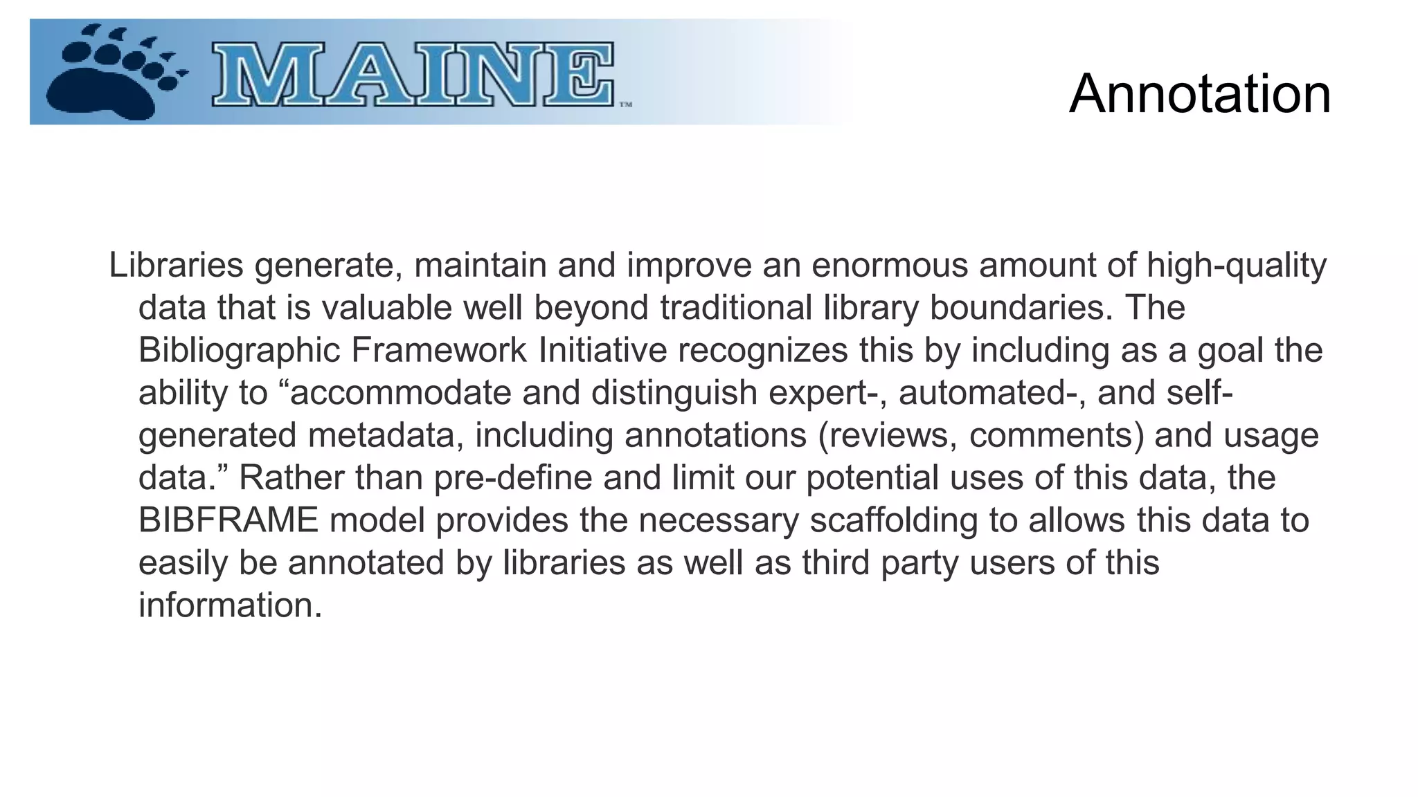 Annotation
Libraries generate, maintain and improve an enormous amount of high-quality
data that is valuable well beyond traditional library boundaries. The
Bibliographic Framework Initiative recognizes this by including as a goal the
ability to “accommodate and distinguish expert-, automated-, and self-
generated metadata, including annotations (reviews, comments) and usage
data.” Rather than pre-define and limit our potential uses of this data, the
BIBFRAME model provides the necessary scaffolding to allows this data to
easily be annotated by libraries as well as third party users of this
information.
 