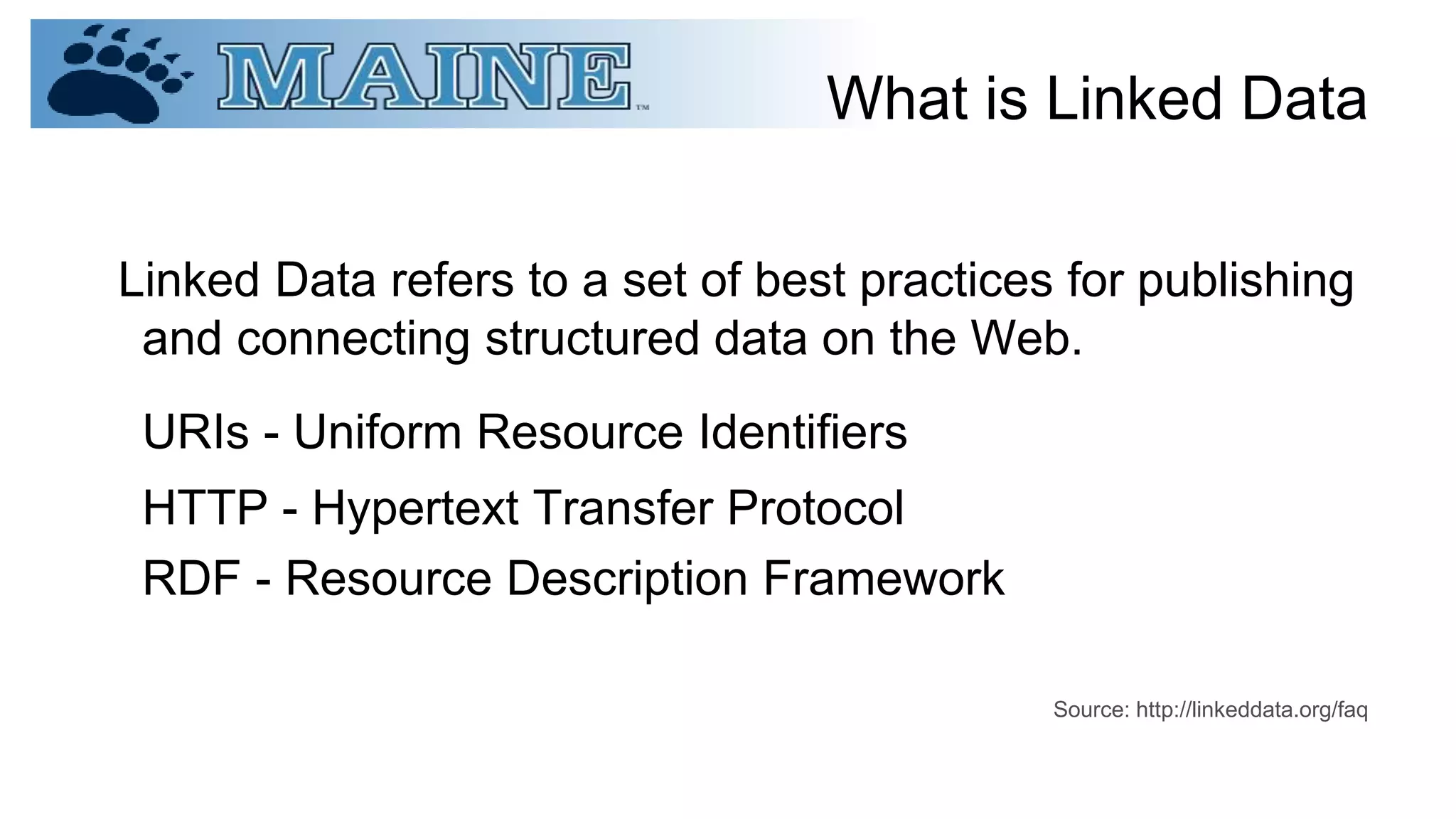 What is Linked Data
Linked Data refers to a set of best practices for publishing
and connecting structured data on the Web.
URIs - Uniform Resource Identifiers
HTTP - Hypertext Transfer Protocol
RDF - Resource Description Framework
Source: http://linkeddata.org/faq
 