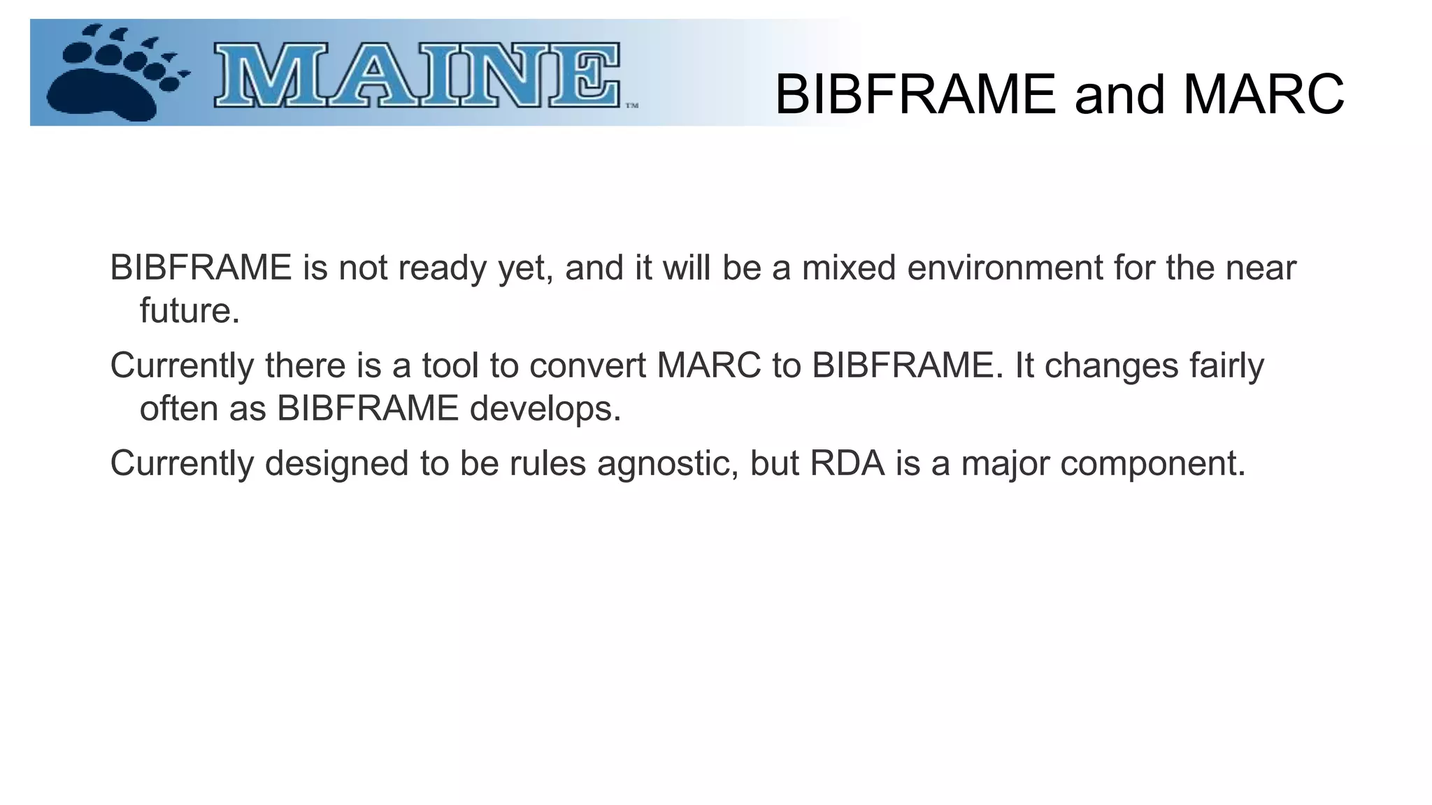 BIBFRAME and MARC
BIBFRAME is not ready yet, and it will be a mixed environment for the near
future.
Currently there is a tool to convert MARC to BIBFRAME. It changes fairly
often as BIBFRAME develops.
Currently designed to be rules agnostic, but RDA is a major component.
 