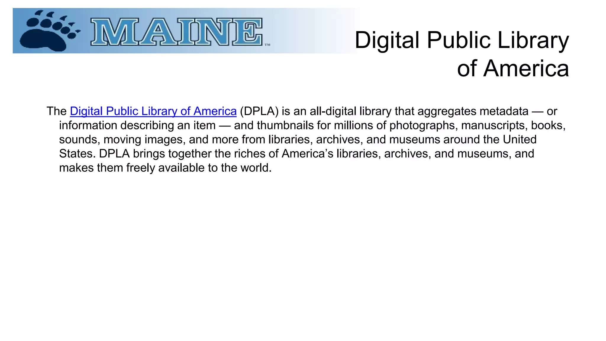 Digital Public Library
of America
The Digital Public Library of America (DPLA) is an all-digital library that aggregates metadata — or
information describing an item — and thumbnails for millions of photographs, manuscripts, books,
sounds, moving images, and more from libraries, archives, and museums around the United
States. DPLA brings together the riches of America’s libraries, archives, and museums, and
makes them freely available to the world.
 
