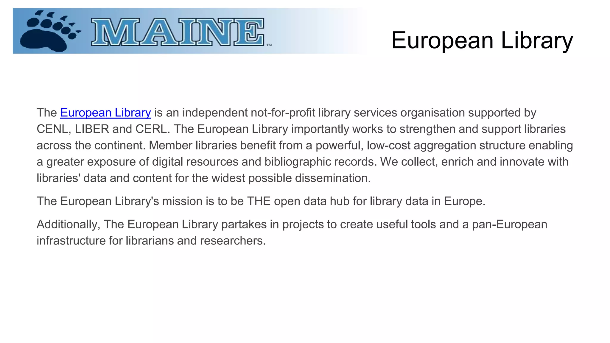 European Library
The European Library is an independent not-for-profit library services organisation supported by
CENL, LIBER and CERL. The European Library importantly works to strengthen and support libraries
across the continent. Member libraries benefit from a powerful, low-cost aggregation structure enabling
a greater exposure of digital resources and bibliographic records. We collect, enrich and innovate with
libraries' data and content for the widest possible dissemination.
The European Library's mission is to be THE open data hub for library data in Europe.
Additionally, The European Library partakes in projects to create useful tools and a pan-European
infrastructure for librarians and researchers.
 