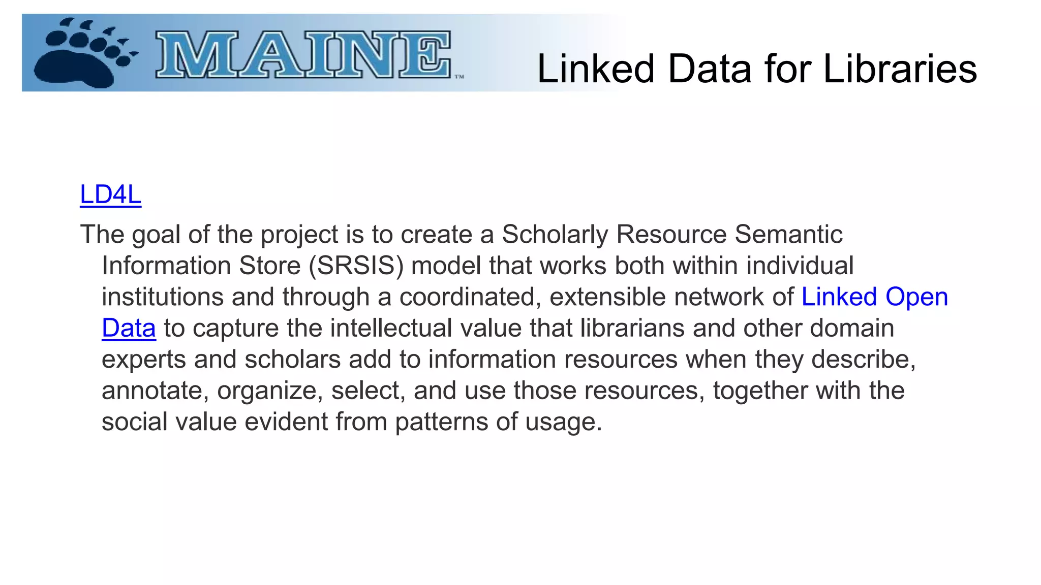 Linked Data for Libraries
LD4L
The goal of the project is to create a Scholarly Resource Semantic
Information Store (SRSIS) model that works both within individual
institutions and through a coordinated, extensible network of Linked Open
Data to capture the intellectual value that librarians and other domain
experts and scholars add to information resources when they describe,
annotate, organize, select, and use those resources, together with the
social value evident from patterns of usage.
 