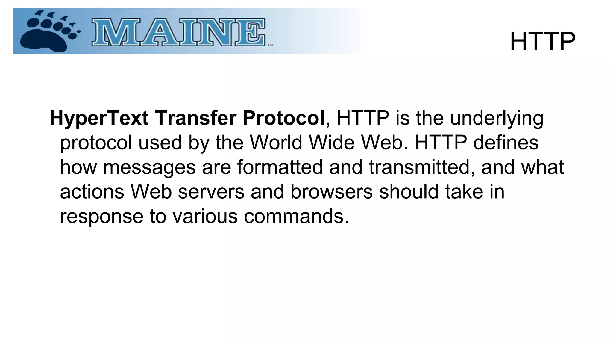 HTTP
HyperText Transfer Protocol, HTTP is the underlying
protocol used by the World Wide Web. HTTP defines
how messages are formatted and transmitted, and what
actions Web servers and browsers should take in
response to various commands.
 