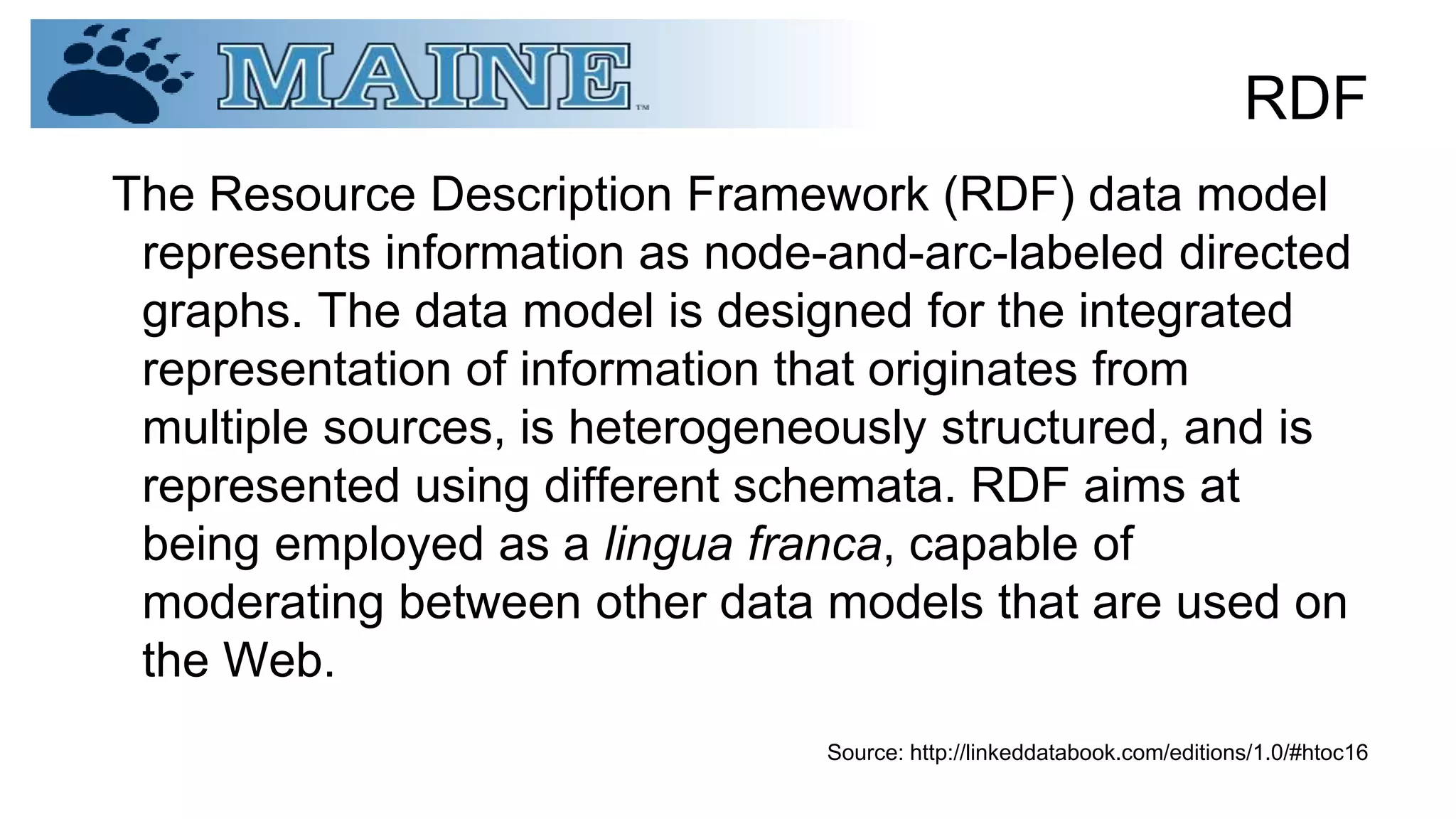 RDF
The Resource Description Framework (RDF) data model
represents information as node-and-arc-labeled directed
graphs. The data model is designed for the integrated
representation of information that originates from
multiple sources, is heterogeneously structured, and is
represented using different schemata. RDF aims at
being employed as a lingua franca, capable of
moderating between other data models that are used on
the Web.
Source: http://linkeddatabook.com/editions/1.0/#htoc16
 