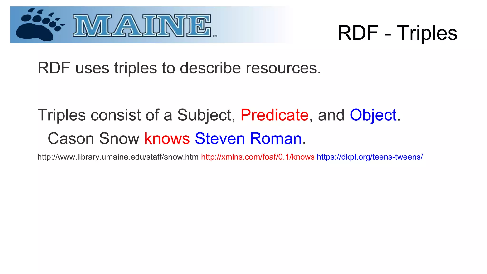 RDF - Triples
RDF uses triples to describe resources.
Triples consist of a Subject, Predicate, and Object.
Cason Snow knows Steven Roman.
http://www.library.umaine.edu/staff/snow.htm http://xmlns.com/foaf/0.1/knows https://dkpl.org/teens-tweens/
 