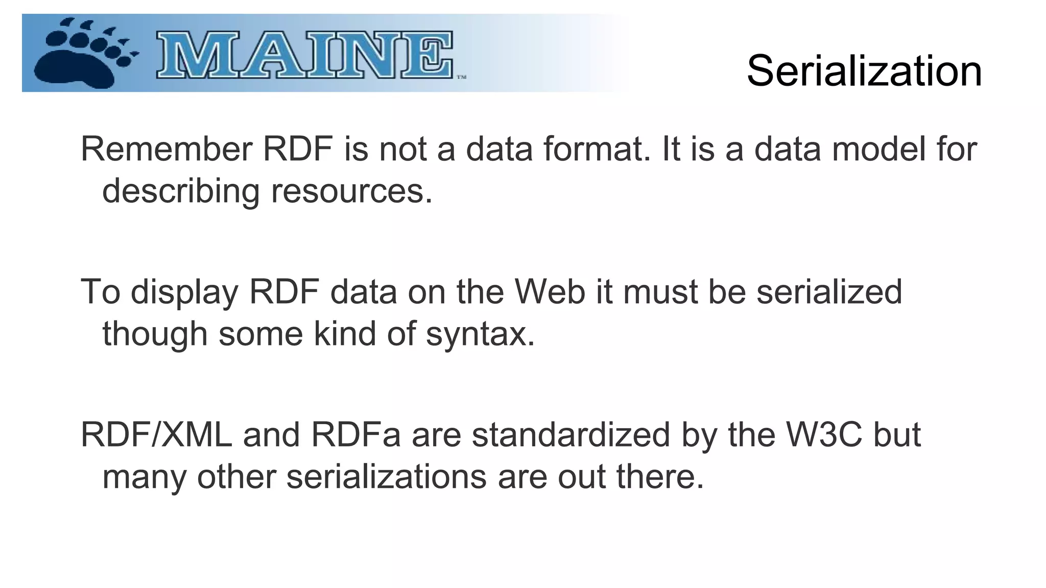 Serialization
Remember RDF is not a data format. It is a data model for
describing resources.
To display RDF data on the Web it must be serialized
though some kind of syntax.
RDF/XML and RDFa are standardized by the W3C but
many other serializations are out there.
 