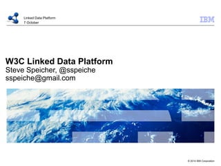 © 2014 IBM Corporation 
Linked Data Platform 
7 October 
W3C Linked Data Platform 
Steve Speicher, @sspeiche 
sspeiche@gmail.com 
 