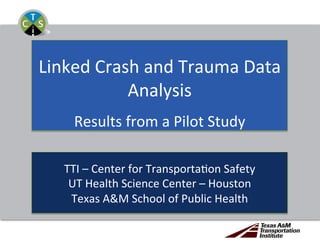 Linked	Crash	and	Trauma	Data	
Analysis	
	
Results	from	a	Pilot	Study	
TTI	–	Center	for	Transporta=on	Safety	
UT	Health	Science	Center	–	Houston	
Texas	A&M	School	of	Public	Health	
 