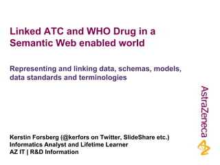 Linked ATC and WHO Drug in a
Semantic Web enabled world
Kerstin Forsberg (@kerfors on Twitter, SlideShare etc.)
Informatics Analyst and Lifetime Learner
AZ IT | R&D Information
Representing and linking data, schemas, models,
data standards and terminologies
 