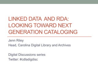 LINKED DATA AND RDA:
LOOKING TOWARD NEXT
GENERATION CATALOGING
Jenn Riley
Head, Carolina Digital Library and Archives
Digital Discussions series
Twitter: #cdladigdisc
 