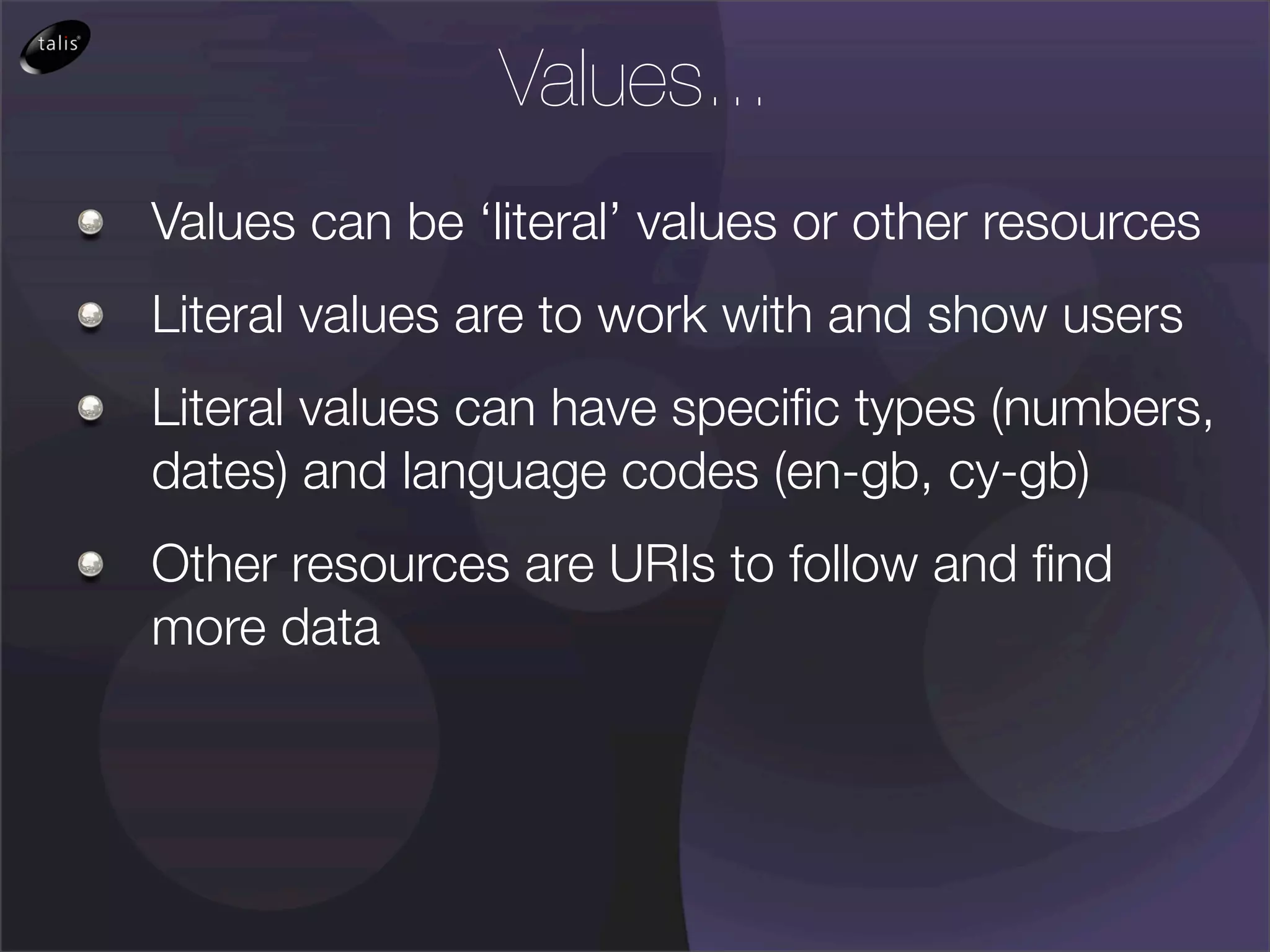 Values...
Values can be ‘literal’ values or other resources
Literal values are to work with and show users
Literal values can have speciﬁc types (numbers,
dates) and language codes (en-gb, cy-gb)
Other resources are URIs to follow and ﬁnd
more data
 