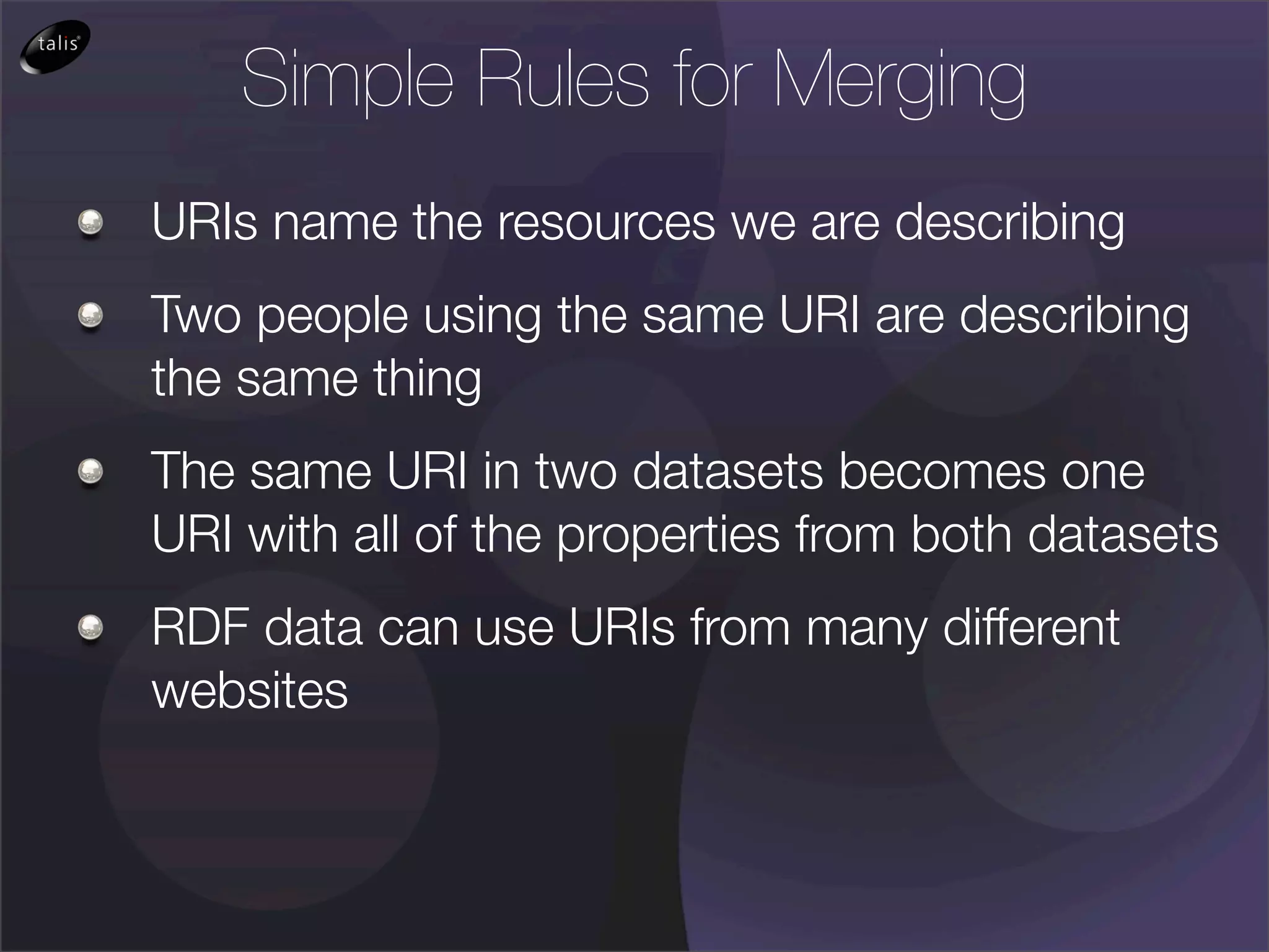 Simple Rules for Merging
URIs name the resources we are describing
Two people using the same URI are describing
the same thing
The same URI in two datasets becomes one
URI with all of the properties from both datasets
RDF data can use URIs from many different
websites
 