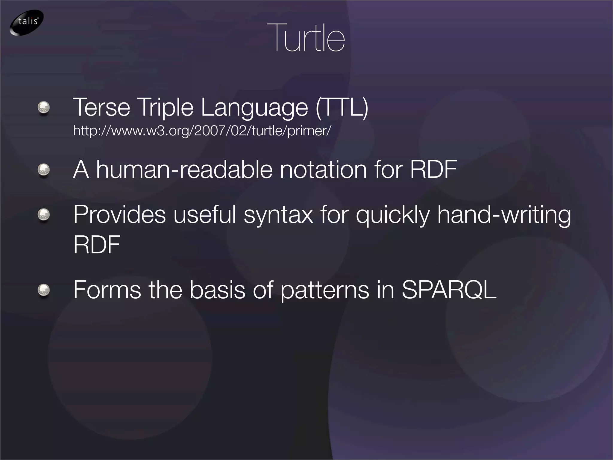 Turtle
Terse Triple Language (TTL)
http://www.w3.org/2007/02/turtle/primer/

A human-readable notation for RDF
Provides useful syntax for quickly hand-writing
RDF
Forms the basis of patterns in SPARQL
 