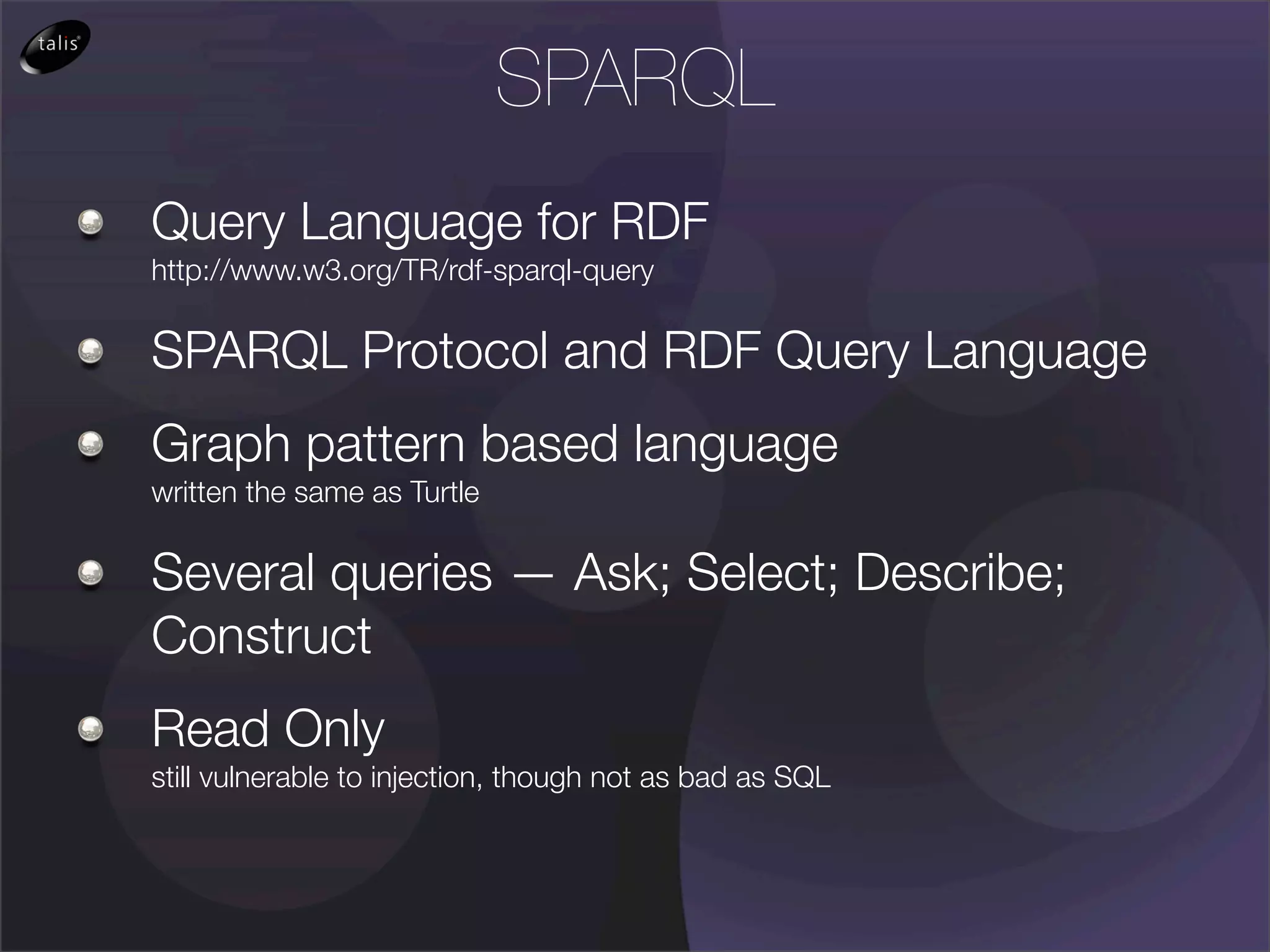 SPARQL
Query Language for RDF
http://www.w3.org/TR/rdf-sparql-query

SPARQL Protocol and RDF Query Language
Graph pattern based language
written the same as Turtle

Several queries — Ask; Select; Describe;
Construct
Read Only
still vulnerable to injection, though not as bad as SQL
 