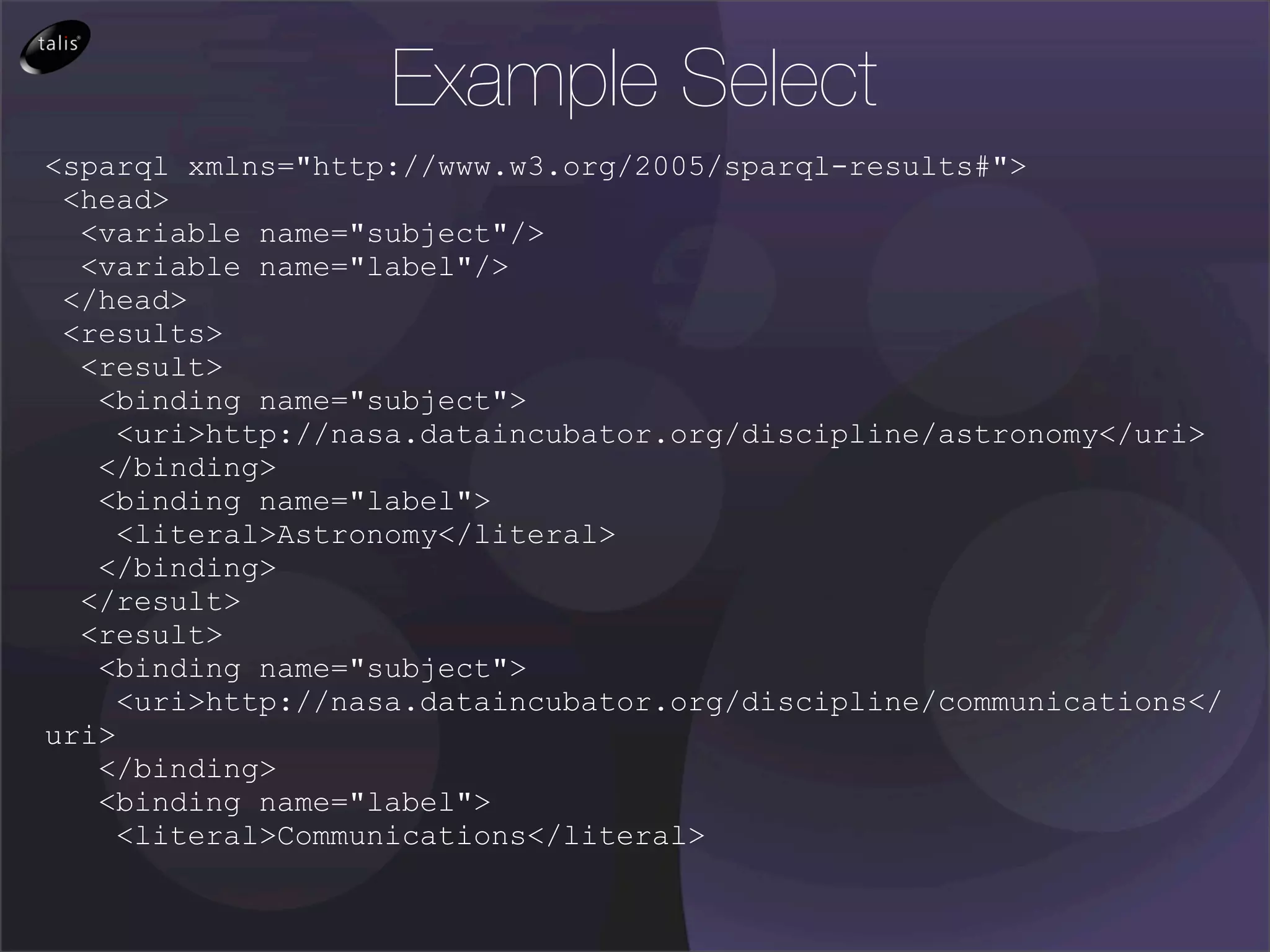 Example Select
<sparql xmlns="http://www.w3.org/2005/sparql-results#">
 <head>
  <variable name="subject"/>
  <variable name="label"/>
 </head>
 <results>
  <result>
   <binding name="subject">
     <uri>http://nasa.dataincubator.org/discipline/astronomy</uri>
   </binding>
   <binding name="label">
     <literal>Astronomy</literal>
   </binding>
  </result>
  <result>
   <binding name="subject">
     <uri>http://nasa.dataincubator.org/discipline/communications</
uri>
   </binding>
   <binding name="label">
     <literal>Communications</literal>
 