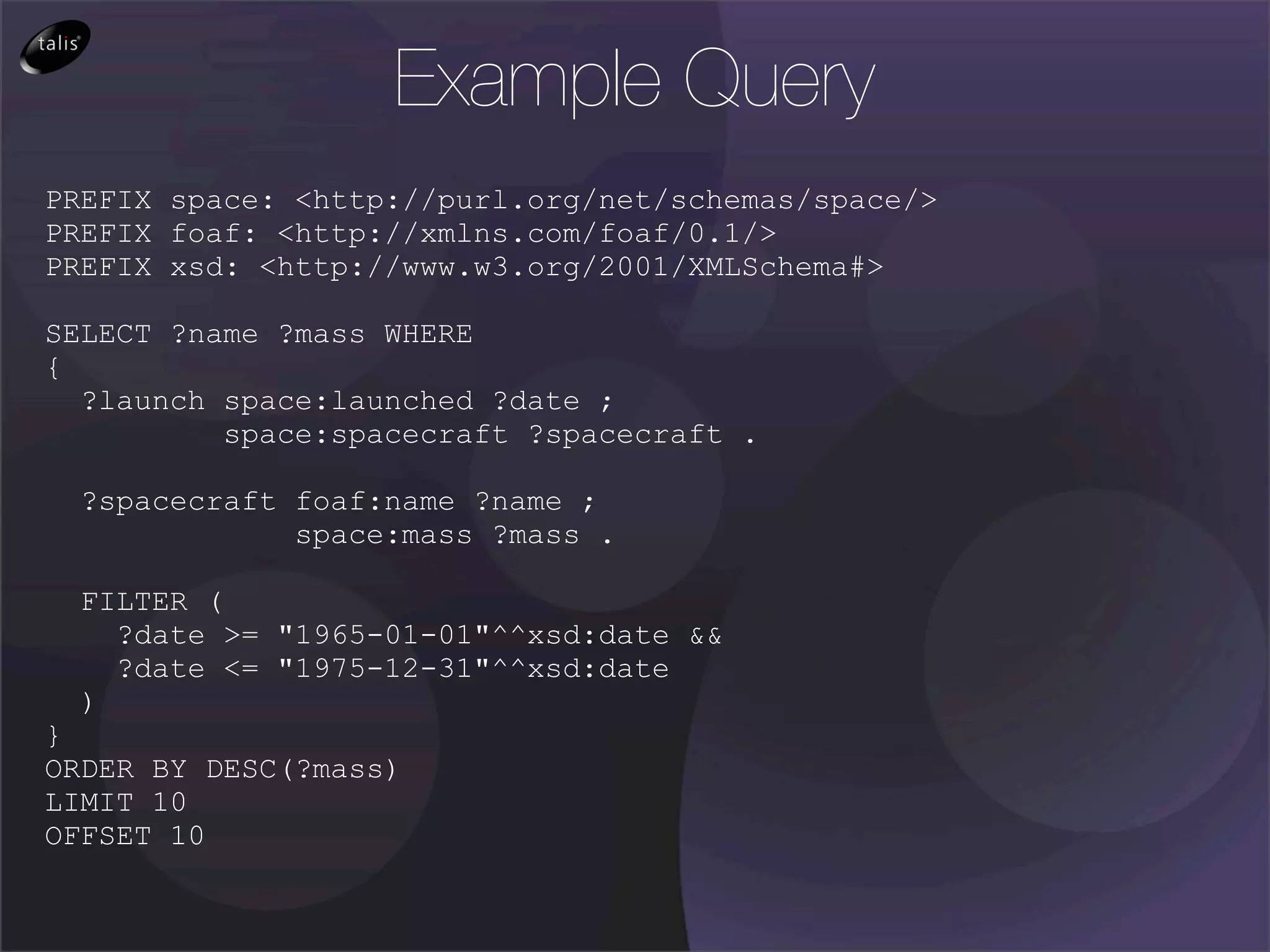 Example Query
PREFIX space: <http://purl.org/net/schemas/space/>
PREFIX foaf: <http://xmlns.com/foaf/0.1/>
PREFIX xsd: <http://www.w3.org/2001/XMLSchema#>

SELECT ?name ?mass WHERE
{
  ?launch space:launched ?date ;
          space:spacecraft ?spacecraft .

  ?spacecraft foaf:name ?name ;
              space:mass ?mass .

  FILTER (
    ?date >= "1965-01-01"^^xsd:date &&
    ?date <= "1975-12-31"^^xsd:date
  )
}
ORDER BY DESC(?mass)
LIMIT 10
OFFSET 10
 