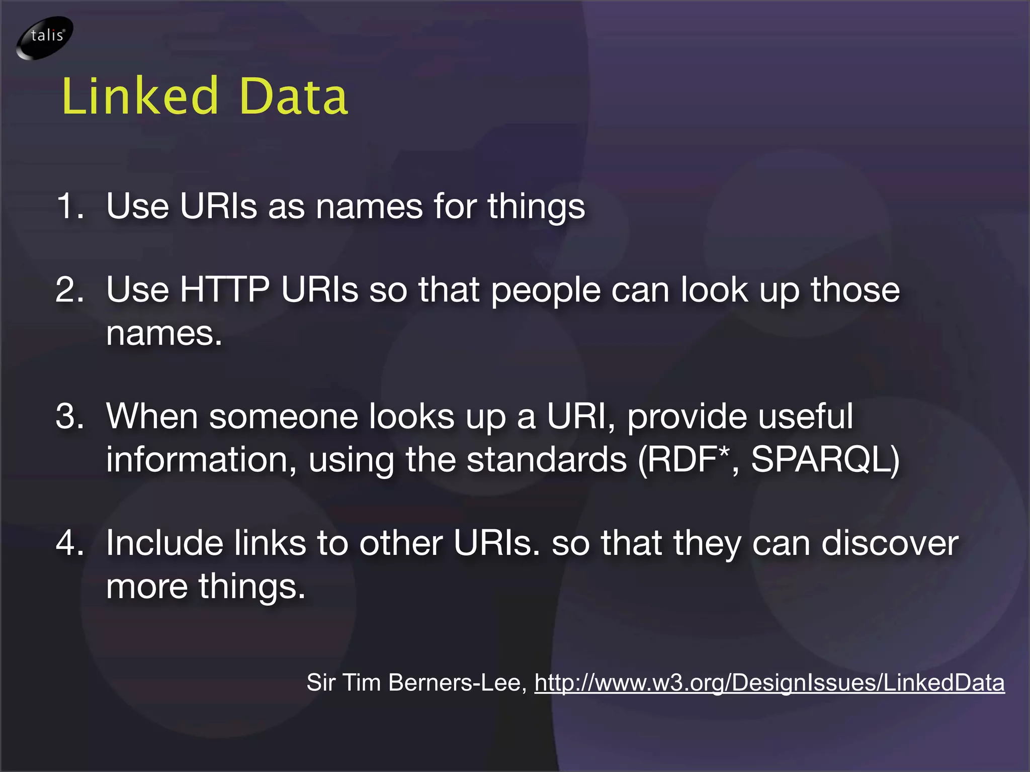 Linked Data

1. Use URIs as names for things

2. Use HTTP URIs so that people can look up those
   names.

3. When someone looks up a URI, provide useful
   information, using the standards (RDF*, SPARQL)

4. Include links to other URIs. so that they can discover
   more things.

               Sir Tim Berners-Lee, http://www.w3.org/DesignIssues/LinkedData
 