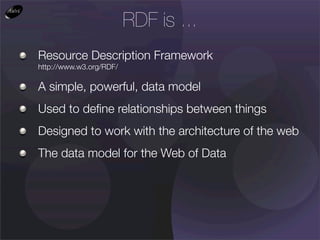 RDF is ...
Resource Description Framework
http://www.w3.org/RDF/

A simple, powerful, data model
Used to deﬁne relationships between things
Designed to work with the architecture of the web
The data model for the Web of Data
 