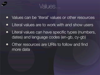 Values...
Values can be ‘literal’ values or other resources
Literal values are to work with and show users
Literal values can have speciﬁc types (numbers,
dates) and language codes (en-gb, cy-gb)
Other resources are URIs to follow and ﬁnd
more data
 