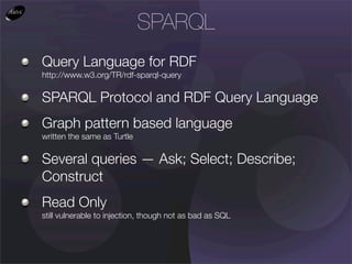 SPARQL
Query Language for RDF
http://www.w3.org/TR/rdf-sparql-query

SPARQL Protocol and RDF Query Language
Graph pattern based language
written the same as Turtle

Several queries — Ask; Select; Describe;
Construct
Read Only
still vulnerable to injection, though not as bad as SQL
 