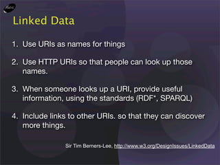 Linked Data

1. Use URIs as names for things

2. Use HTTP URIs so that people can look up those
   names.

3. When someone looks up a URI, provide useful
   information, using the standards (RDF*, SPARQL)

4. Include links to other URIs. so that they can discover
   more things.

               Sir Tim Berners-Lee, http://www.w3.org/DesignIssues/LinkedData
 