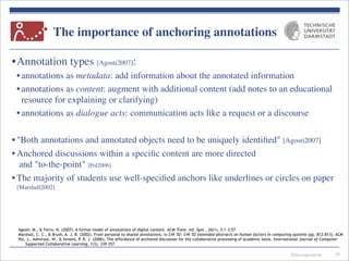 Telecooperation
The importance of anchoring annotations
•Annotation types [Agosti2007]:
•annotations as metadata: add information about the annotated information
•annotations as content: augment with additional content (add notes to an educational
resource for explaining or clarifying)
•annotations as dialogue acts: communication acts like a request or a discourse
• "Both annotations and annotated objects need to be uniquely identiﬁed" [Agosti2007]
• Anchored discussions within a speciﬁc content are more directed
and "to-the-point" [Pol2006]
• The majority of students use well-speciﬁed anchors like underlines or circles on paper
[Marshall2002]
10
Agosti, M., & Ferro, N. (2007). A formal model of annotations of digital content. ACM Trans. Inf. Syst., 26(1), 3:1-3:57
Marshall, C. C., & Brush, A. J. B. (2002). From personal to shared annotations. In CHI '02: CHI '02 extended abstracts on human factors in computing systems (pp. 812-813). ACM
Pol, J., Admiraal, W., & Simons, P. R. J. (2006). The affordance of anchored discussion for the collaborative processing of academic texts. International Journal of Computer-
Supported Collaborative Learning, 1(3), 339-357
 