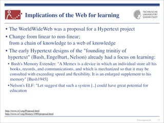 Telecooperation
Implications of the Web for learning
• The WorldWideWeb was a proposal for a Hypertext project
• Change from linear to non-linear;
from a chain of knowledge to a web of knowledge
• The early Hypertext designs of the "founding trinitiy of
hypertext" (Bush, Engelbart, Nelson) already had a focus on learning:
• Bush's Memory Extender: "A Memex is a device in which an individual store all his
books, records, and communications, and which is mechanized so that it may be
consulted with exceeding speed and ﬂexibility. It is an enlarged supplement to his
memory" [Bush1945]
•Nelson's ELF: "Let suggest that such a system [..] could have great potential for
education
12
http://www.w3.org/Proposal.html
http://www.w3.org/History/1989/proposal.html
 
