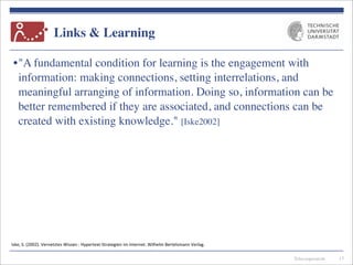 Telecooperation
Links & Learning
•"A fundamental condition for learning is the engagement with
information: making connections, setting interrelations, and
meaningful arranging of information. Doing so, information can be
better remembered if they are associated, and connections can be
created with existing knowledge." [Iske2002]
13
Iske,	
  S.	
  (2002).	
  Vernetztes	
  Wissen	
  :	
  Hypertext-­‐Strategien	
  im	
  Internet.	
  Wilhelm	
  Bertelsmann	
  Verlag.
 