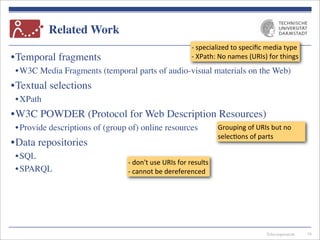 Telecooperation
Related Work
•Temporal fragments
•W3C Media Fragments (temporal parts of audio-visual materials on the Web)
•Textual selections
•XPath
•W3C POWDER (Protocol for Web Description Resources)
•Provide descriptions of (group of) online resources
•Data repositories
•SQL
•SPARQL
16
-­‐	
  specialized	
  to	
  speciﬁc	
  media	
  type
-­‐	
  XPath:	
  No	
  names	
  (URIs)	
  for	
  things
-­‐	
  don't	
  use	
  URIs	
  for	
  results
-­‐	
  cannot	
  be	
  dereferenced
Grouping	
  of	
  URIs	
  but	
  no	
  
selec7ons	
  of	
  parts
 